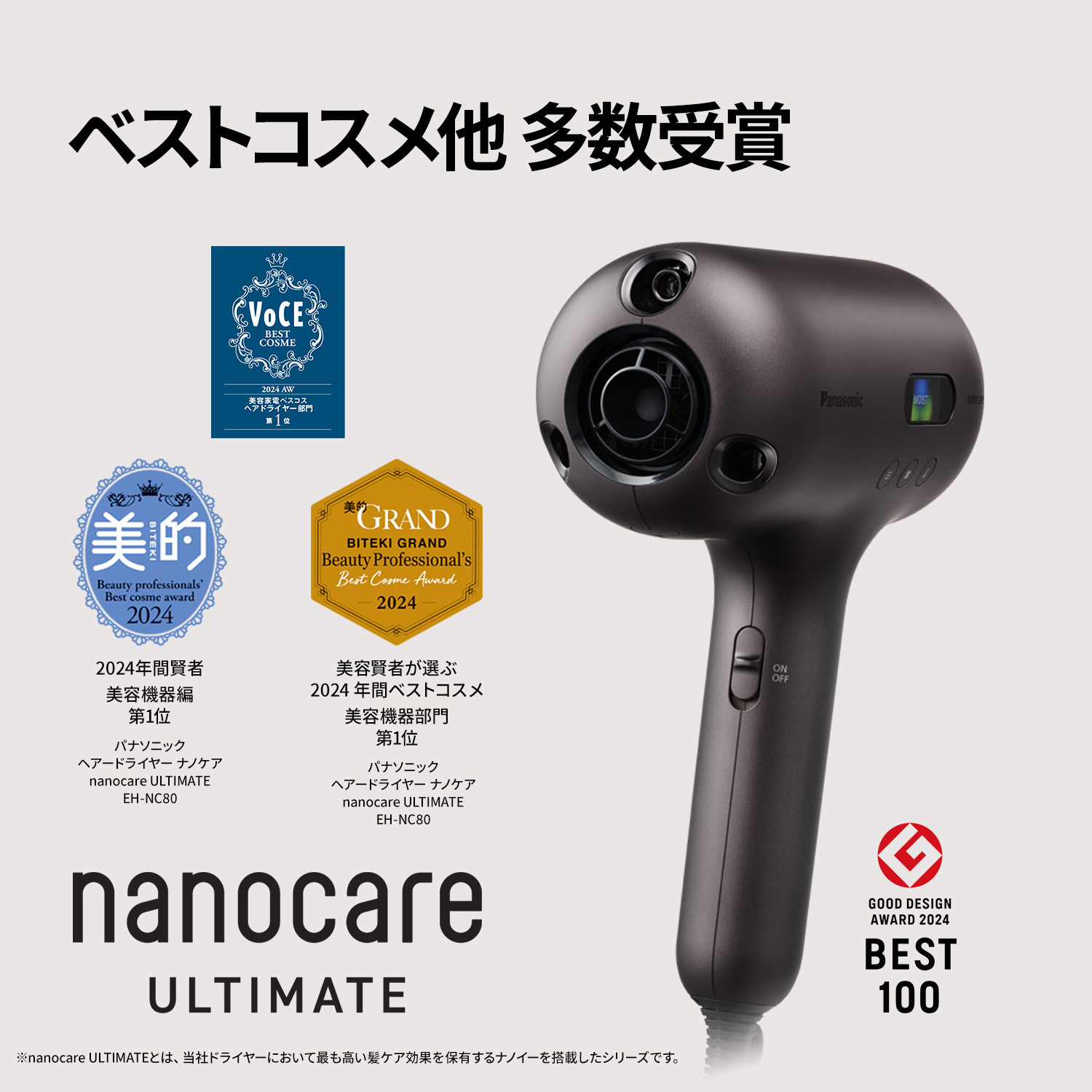 ベストコスメ他多数受賞 ヘアードライヤー ナノケア nanocare ULTIMATE EH-NC80 【受賞情報】 VoCE 2024年下半期 美容家電ベストコスメ ヘアドライヤー部門第1位 美的 2024 年間賢者 美容機器編 第1位 美的GRAND 美容賢者が選ぶ 2024 年間ベストコスメ 美容機器部門 第1位 GOOD DESIGN AWARD 2024 BEST 100 ※nanocare ULTIMATEとは、当社ドライヤーにおいて最も高い髪ケア効果を保有するナノイーを搭載したシリーズです。