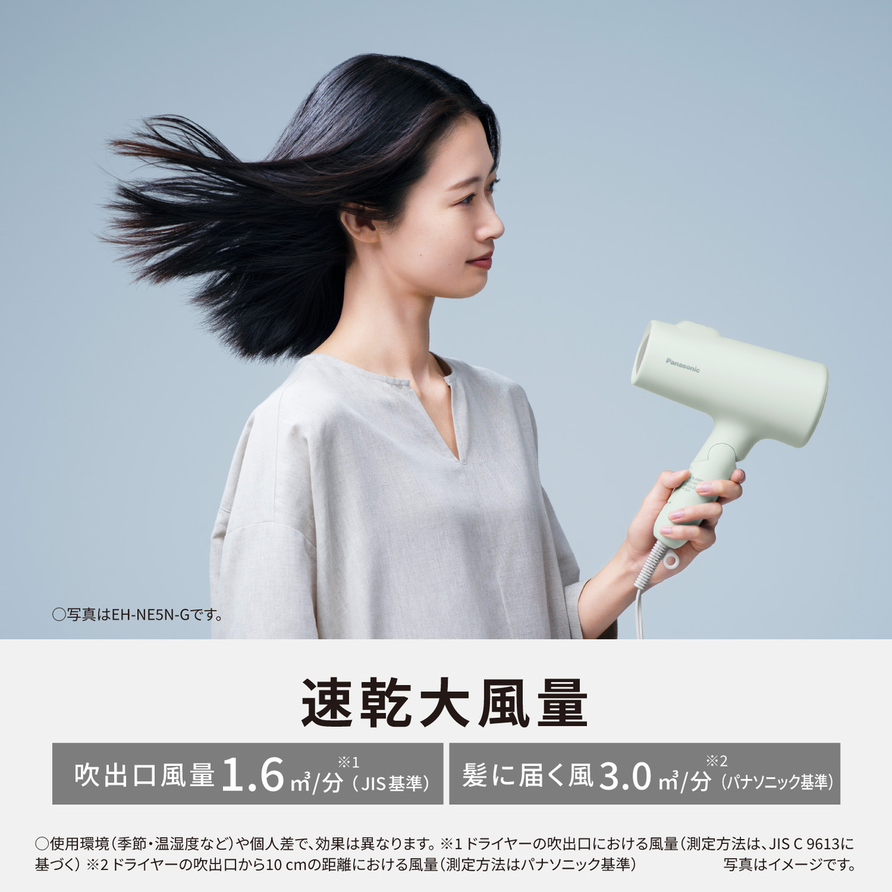 ○写真はEH-NE5N-Gです。  速乾大風量 吹出口風量1.6  m³/分※1(JIS基準) 髪に届く風3.0m³/分※2(パナソニック基準)  ○使用環境(季節・温湿度など)や個人差で、効果は異なります 。 ※1ドライヤーの吹出口における風量(測定方法は、JIS C 9613に 基づく)  ※2ドライヤーの吹出口から10 cmの距離における風量(測定方法はパナソニック基準) 写真はイメージです。