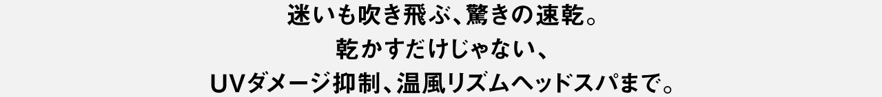 迷いも吹き飛ぶ、驚きの速乾。乾かすだけじゃない、UVダメージ抑制、温風リズムヘッドスパまで。