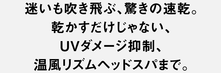 迷いも吹き飛ぶ、驚きの速乾。乾かすだけじゃない、UVダメージ抑制、温風リズムヘッドスパまで。