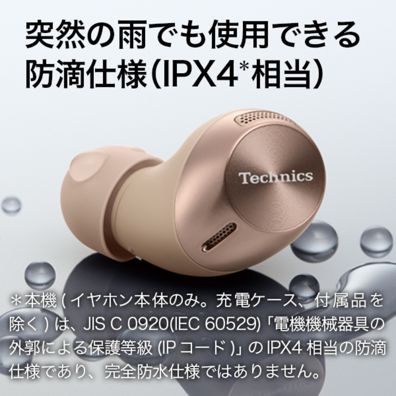 突然の雨でも使用できる防滴仕様（IPX4相当）本機（イヤホン本体のみ。充電ケース、付属品を除く）