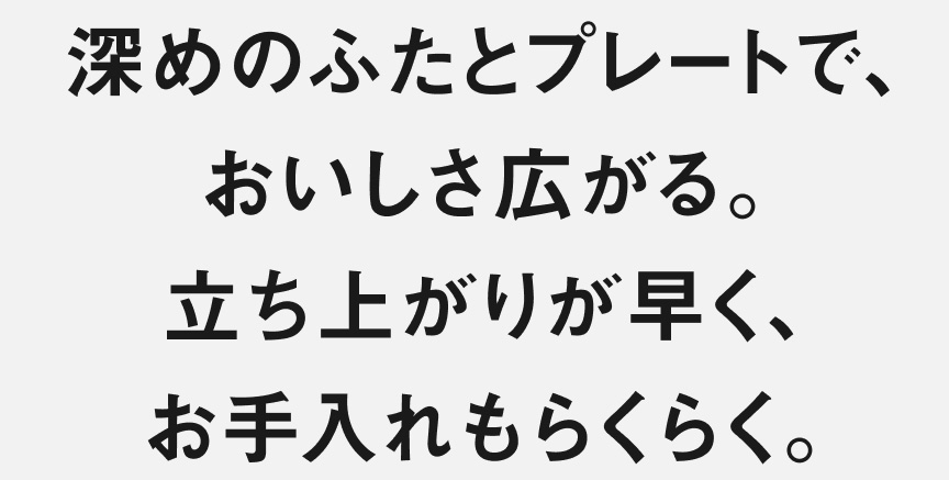 深めのふたとプレートで、おいしさ広がる。立ち上がりが早く、お手入れもらくらく。