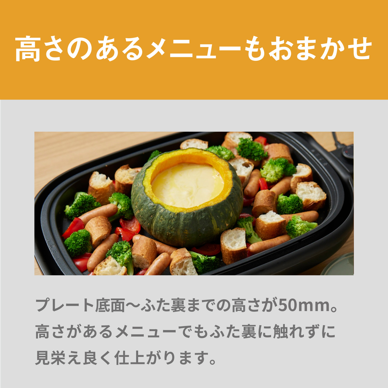 高さのあるメニューもおまかせ プレート底面～ふた裏までの高さが約50mm。高さがあるメニューでもふた裏に触れずに見栄え良く仕上がります。