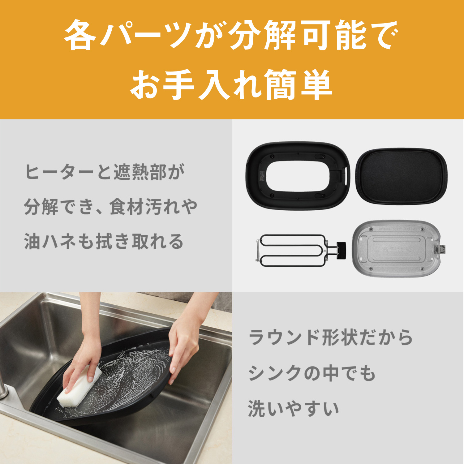 各パーツが分解可能でお手入れ簡単 ヒーターと遮熱部が分解でき、食材汚れや油ハネも拭き取れる。 ラウンド形状だからシンクの中でも洗いやすい。