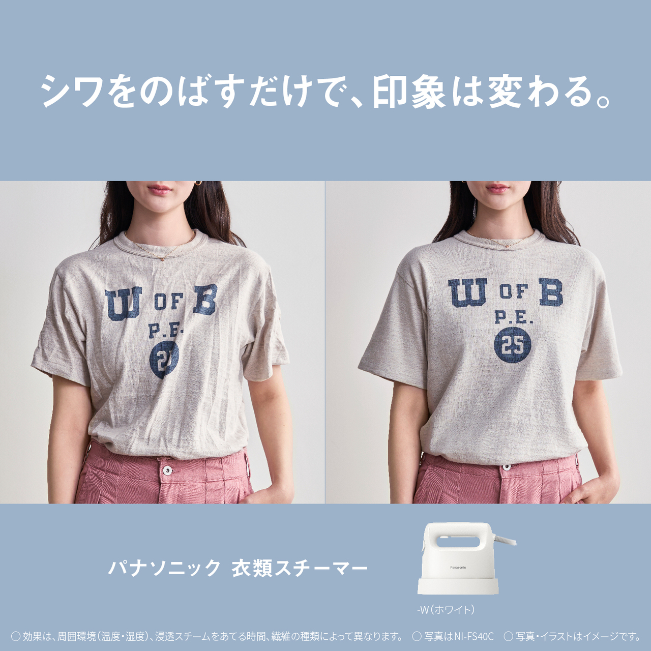 シワをのばすだけで、印象は変わる。　パナソニック衣類スチーマー　-W（ホワイト）　○効果は、周囲環境（温度・湿度）、浸透スチームをあてる時間、繊維の種類によって異なります。　○写真はNI-FS40C　○写真・イラストはイメージです。