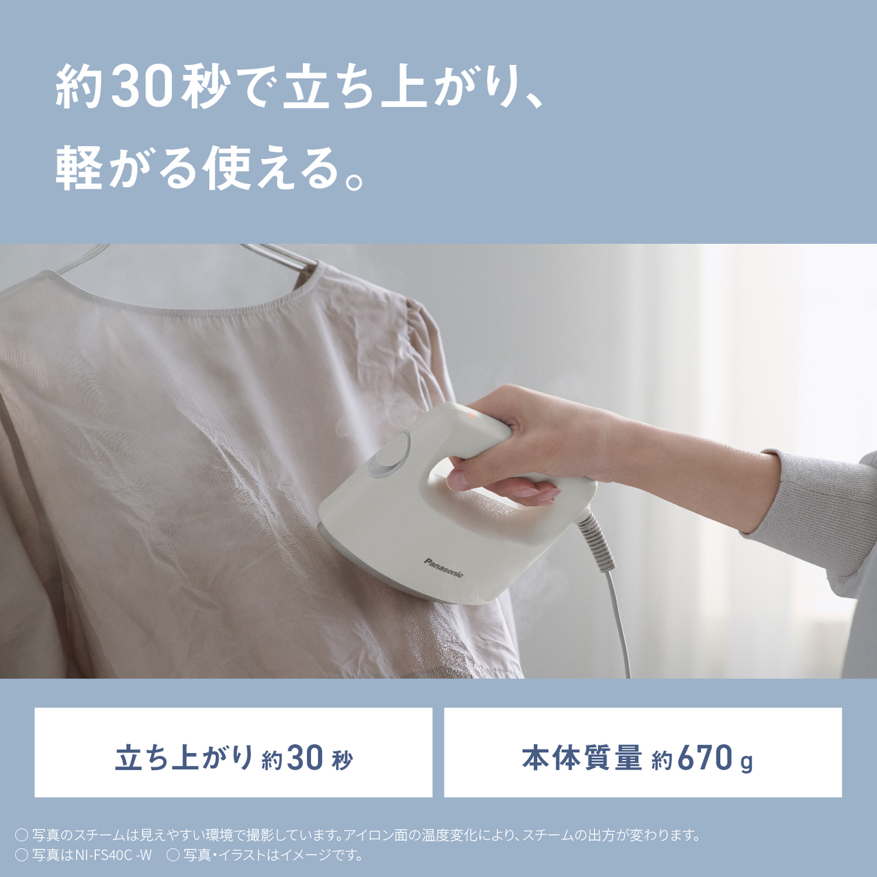 約30秒で立ち上がり、軽がる使える。　立ち上がり約30秒　本体質量 約670g 　○写真のスチームは見えやすい環境で撮影しています。アイロン面の温度変化により、スチームの出方が変わります。　○写真はNI-FS40C-W　○写真・イラストはイメージです。