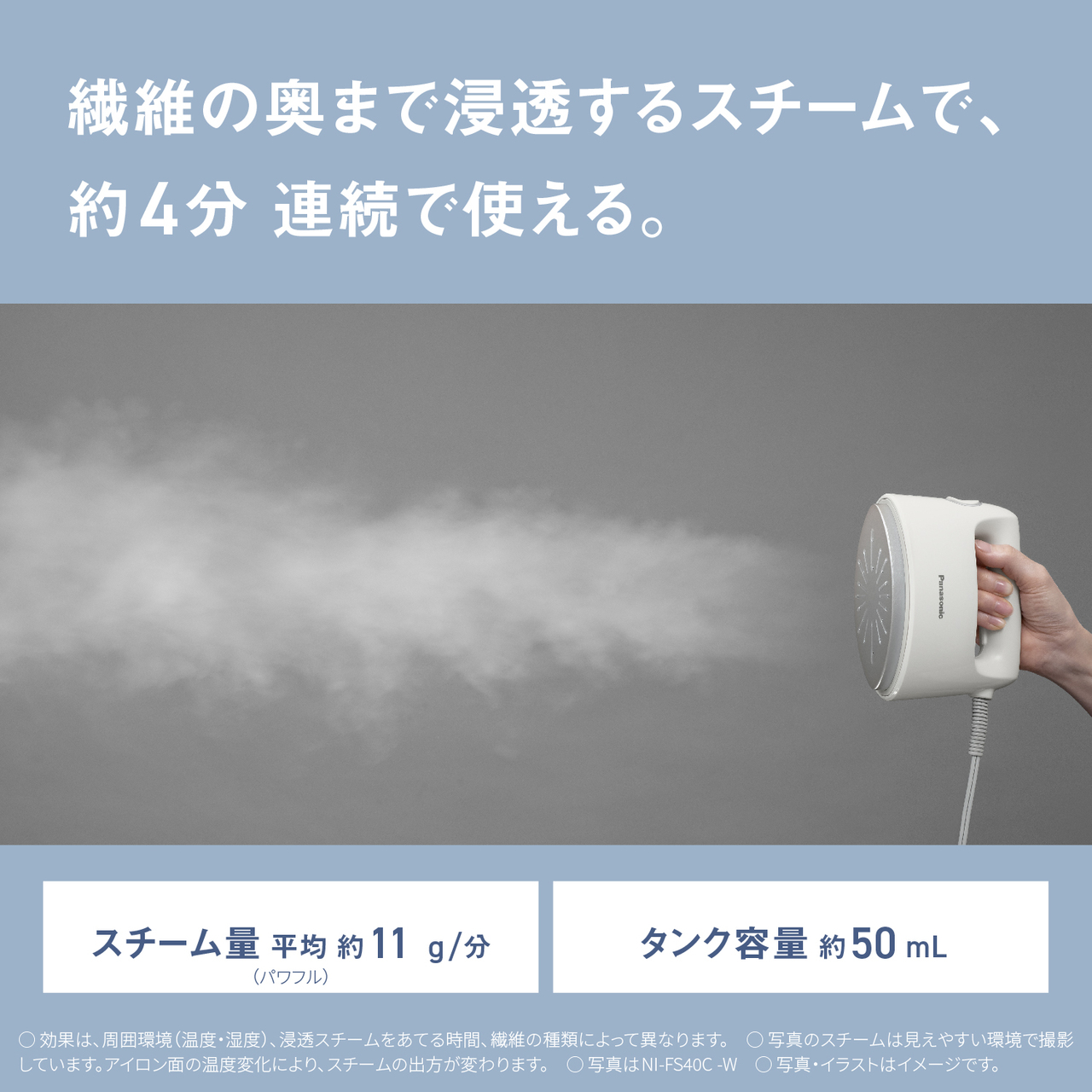 繊維の奥まで浸透するスチームで、約4分連続で使える。　スチーム量平均約11g/分（パワフル）　タンク容量約50mL　○効果は、周囲環境（温度・湿度）、浸透スチームをあてる時間、繊維の種類によって異なります。　○写真のスチームは見えやすい環境で撮影しています。アイロン面の温度変化により、スチームの出方が変わります。　○写真はNI-FS40C-W　○写真・イラストはイメージです。