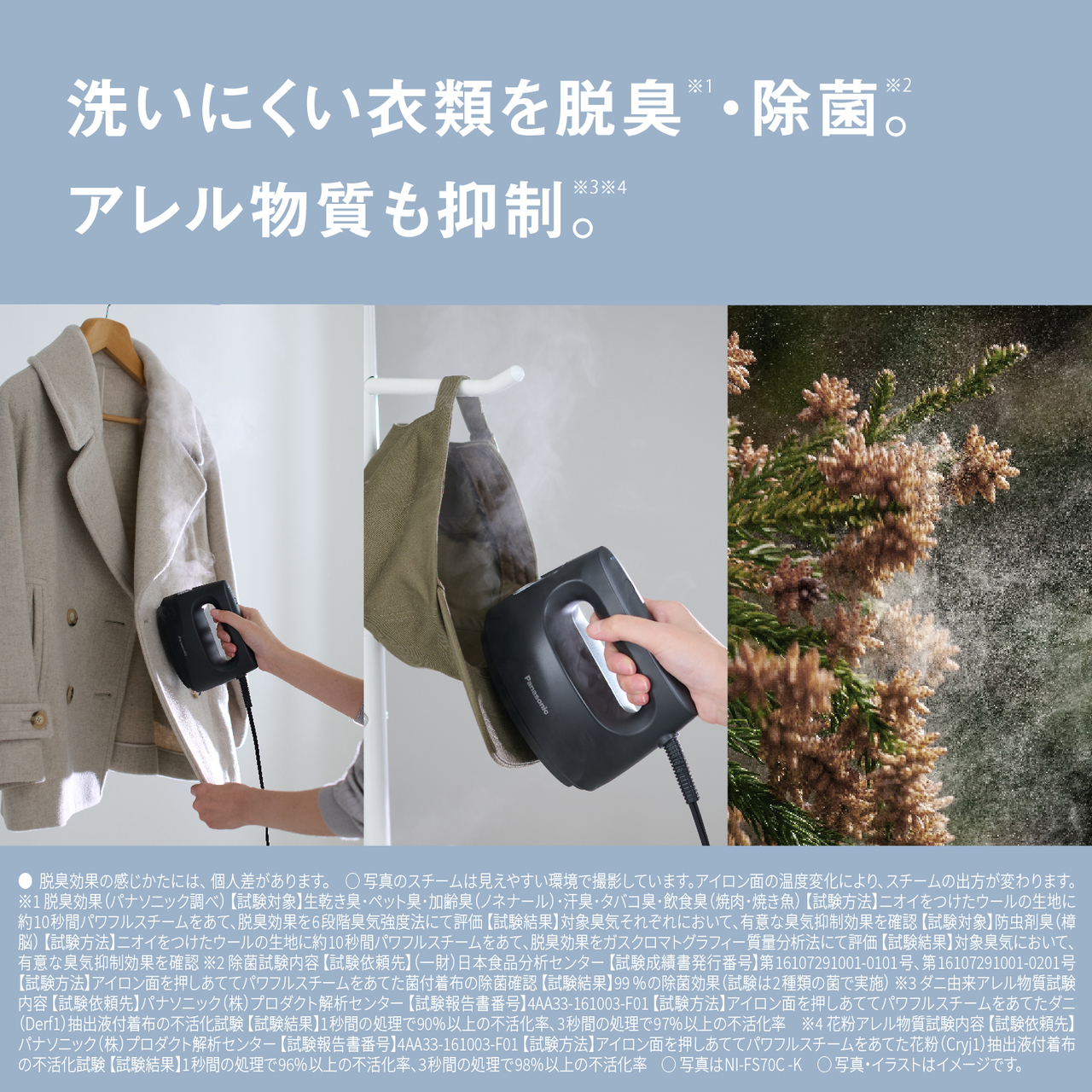 洗いにくい衣類を脱臭※1・除菌※2。アレル物質も抑制※3※4。　●脱臭効果の感じかたには、個人差があります。　○写真のスチームは見えやすい環境で撮影しています。アイロン面の温度変化により、スチームの出方が変わります。　※1 脱臭効果（パナソニック調べ） 【試験対象】生乾き臭･ペット臭･加齢臭（ノネナール）･汗臭･タバコ臭･飲食臭（焼肉･焼き魚） 【試験方法】ニオイをつけたウールの生地に約10秒間パワフルスチームをあて､脱臭効果を6段階臭気強度法にて評価 【試験結果】対象臭気それぞれにおいて､有意な臭気抑制効果を確認 【試験対象】防虫剤臭（樟脳） 【試験方法】ニオイをつけたウールの生地に約10秒間パワフルスチームをあて､脱臭効果をガスクロマトグラフィー質量分析法にて評価 【試験結果】対象臭気において､有意な臭気抑制効果を確認　※2 除菌試験内容 【試験依頼先】（一財）日本食品分析センター 【試験成績書発行番号】第16107291001-0101号、第16107291001-0201号、第21129635001-0101号 【試験方法】菌付着布にアイロン面を押しあてて1秒間パワフルスチームをあてた場合とアイロン面を1 cm浮かせて5秒間パワフルスチームをあてた場合の除菌確認 【試験結果】99 %の除菌効果（試験は2種類の菌で実施）　※3 ダニ由来アレル物質試験内容 【試験依頼先】パナソニック（株）プロダクト解析センター 【試験報告書番号】4AA33-161003-F01 【試験方法】アイロン面を押しあててパワフルスチームをあてたダニ（Derf1）抽出液付着布の不活化試験 【試験結果】1秒間の処理で90%以上の不活化率、3秒間の処理で97%以上の不活化率　※4 花粉アレル物質試験内容 【試験依頼先】パナソニック（株）プロダクト解析センター 【試験報告書番号】4AA33-161003-F01 【試験方法】アイロン面を押しあててパワフルスチームをあてた花粉（Cryj1）抽出液付着布の不活化試験 【試験結果】1秒間の処理で96%以上の不活化率、3秒間の処理で98%以上の不活化率　○写真はNI-FS70C-K　○写真・イラストはイメージです。