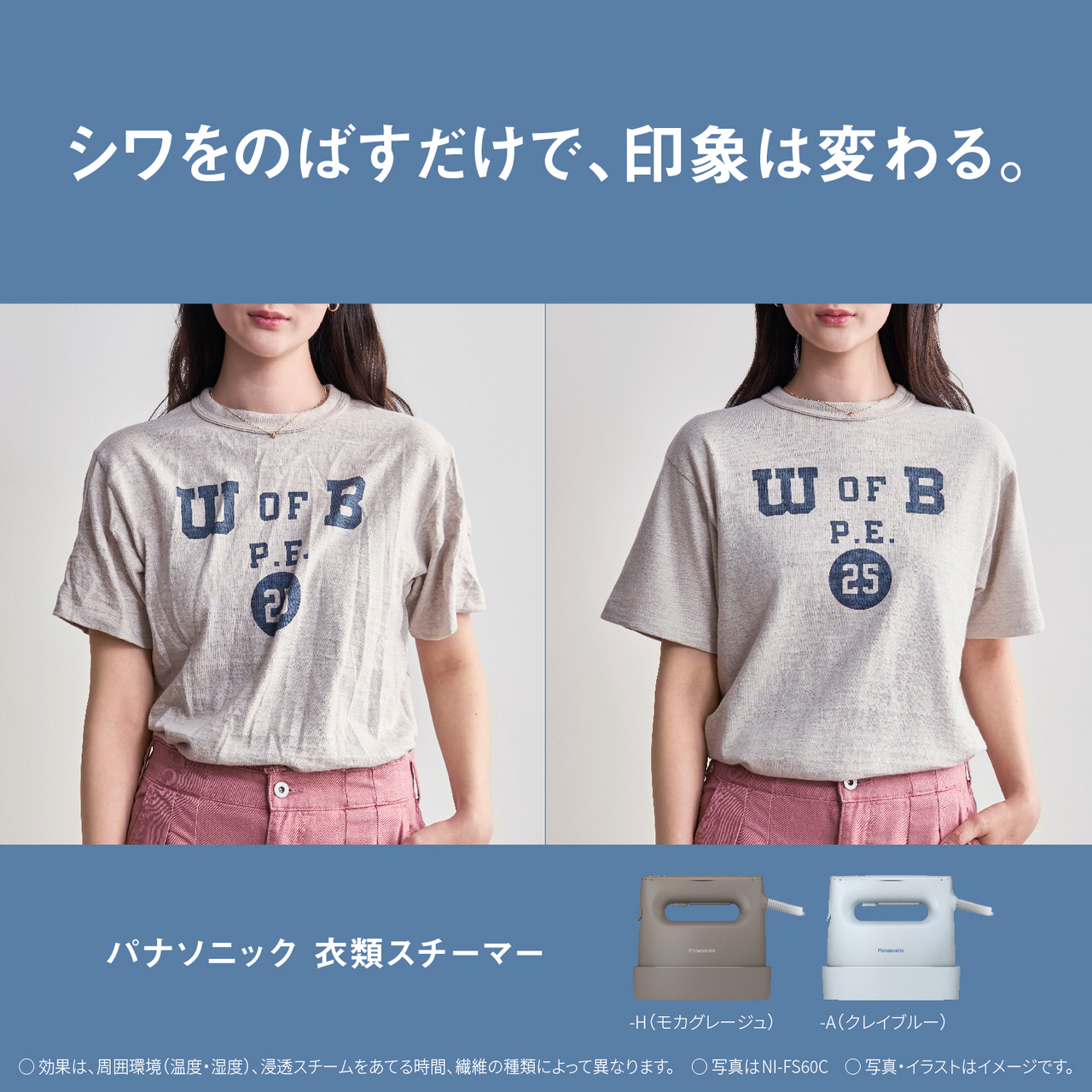 シワをのばすだけで、印象は変わる。　パナソニック衣類スチーマー　-H（モカグレージュ）-A（クレイブルー）　○効果は、周囲環境（温度・湿度）、浸透スチームをあてる時間、繊維の種類によって異なります。　○写真はNI-FS60C　○写真・イラストはイメージです。
