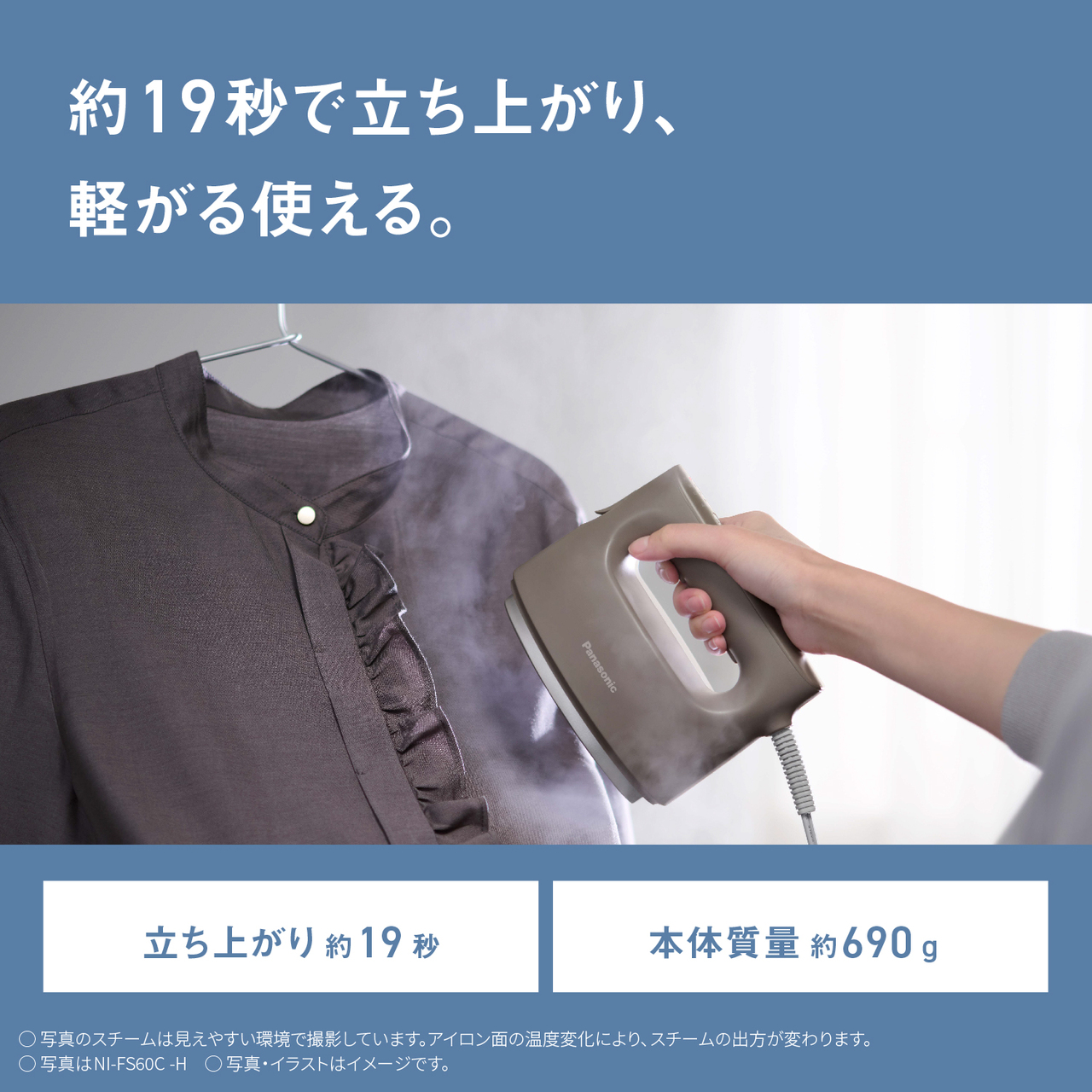 約19秒で立ち上がり、軽がる使える。　立ち上がり約19秒　本体質量 約690g 　○写真のスチームは見えやすい環境で撮影しています。アイロン面の温度変化により、スチームの出方が変わります。　○写真はNI-FS60C-H　○写真・イラストはイメージです。