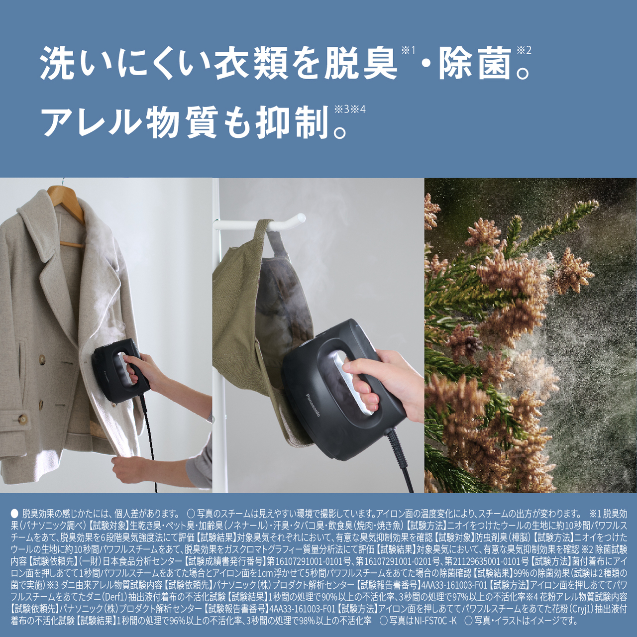 洗いにくい衣類を脱臭※1・除菌※2。アレル物質も抑制※3※4。　●脱臭効果の感じかたには、個人差があります。　○写真のスチームは見えやすい環境で撮影しています。アイロン面の温度変化により、スチームの出方が変わります。　※1 脱臭効果（パナソニック調べ） 【試験対象】生乾き臭･ペット臭･加齢臭（ノネナール）･汗臭･タバコ臭･飲食臭（焼肉･焼き魚） 【試験方法】ニオイをつけたウールの生地に約10秒間パワフルスチームをあて､脱臭効果を6段階臭気強度法にて評価 【試験結果】対象臭気それぞれにおいて､有意な臭気抑制効果を確認 【試験対象】防虫剤臭（樟脳） 【試験方法】ニオイをつけたウールの生地に約10秒間パワフルスチームをあて､脱臭効果をガスクロマトグラフィー質量分析法にて評価 【試験結果】対象臭気において､有意な臭気抑制効果を確認　※2 除菌試験内容 【試験依頼先】（一財）日本食品分析センター 【試験成績書発行番号】第16107291001-0101号、第16107291001-0201号、第21129635001-0101号 【試験方法】菌付着布にアイロン面を押しあてて1秒間パワフルスチームをあてた場合とアイロン面を1 cm浮かせて5秒間パワフルスチームをあてた場合の除菌確認 【試験結果】99 %の除菌効果（試験は2種類の菌で実施）　※3 ダニ由来アレル物質試験内容 【試験依頼先】パナソニック（株）プロダクト解析センター 【試験報告書番号】4AA33-161003-F01 【試験方法】アイロン面を押しあててパワフルスチームをあてたダニ（Derf1）抽出液付着布の不活化試験 【試験結果】1秒間の処理で90%以上の不活化率、3秒間の処理で97%以上の不活化率　※4 花粉アレル物質試験内容 【試験依頼先】パナソニック（株）プロダクト解析センター 【試験報告書番号】4AA33-161003-F01 【試験方法】アイロン面を押しあててパワフルスチームをあてた花粉（Cryj1）抽出液付着布の不活化試験 【試験結果】1秒間の処理で96%以上の不活化率、3秒間の処理で98%以上の不活化率　○写真はNI-FS70C-K　○写真・イラストはイメージです。