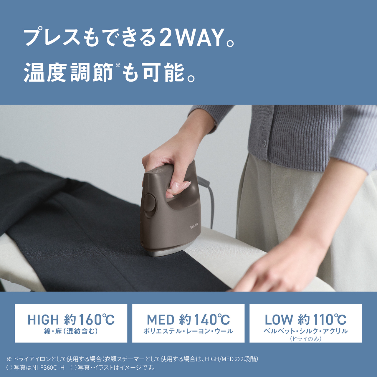 プレスもできる2WAY。温度調節※も可能。　HIGH 約160℃ 綿・麻（混紡含む）　MED 約140℃ ポリエステル・レーヨン・ウール　LOW 約110℃ ベルベット・シルク・アクリル（ドライのみ）　※ドライアイロンとして使用する場合（衣類スチーマーとして使用する場合は、HIGH/MEDの2段階）　○写真はNI-FS60C-H　○写真・イラストはイメージです。