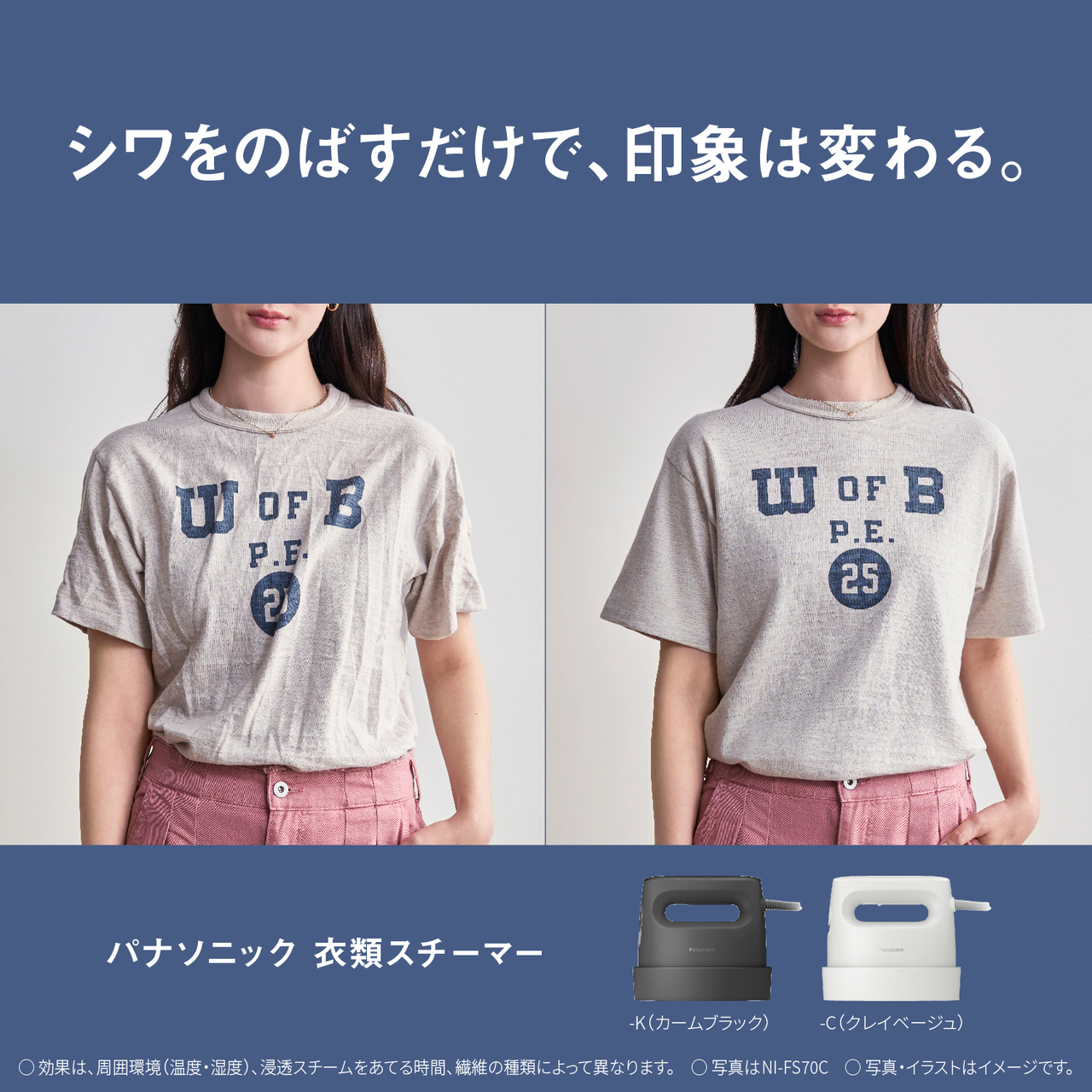 シワをのばすだけで、印象は変わる。　パナソニック衣類スチーマー　-K（カームブラック）-C（クレイベージュ）　○効果は、周囲環境（温度・湿度）、浸透スチームをあてる時間、繊維の種類によって異なります。　○写真はNI-FS70C　○写真・イラストはイメージです。