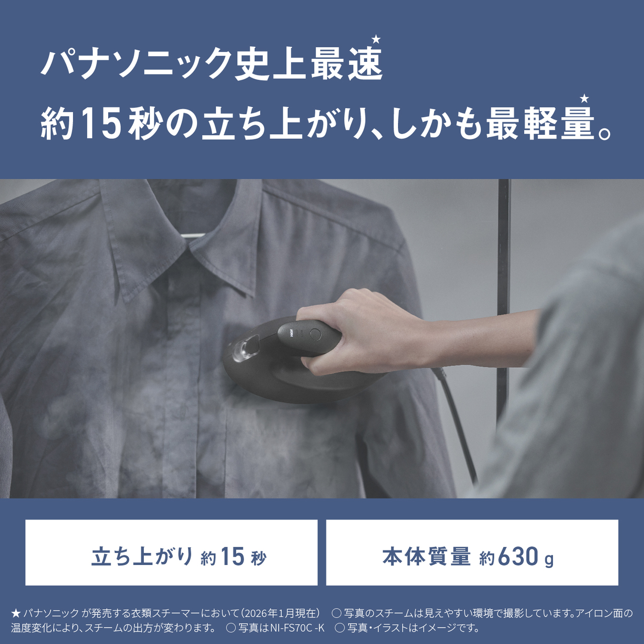 パナソニック史上最速★約15秒の立ち上がり、しかも最軽量★。　立ち上がり約15秒　本体質量 約630g 　★パナソニックが発売する衣類スチーマーにおいて（2026年1月現在）　○写真のスチームは見えやすい環境で撮影しています。アイロン面の温度変化により、スチームの出方が変わります。　○写真はNI-FS70C-K　○写真・イラストはイメージです。