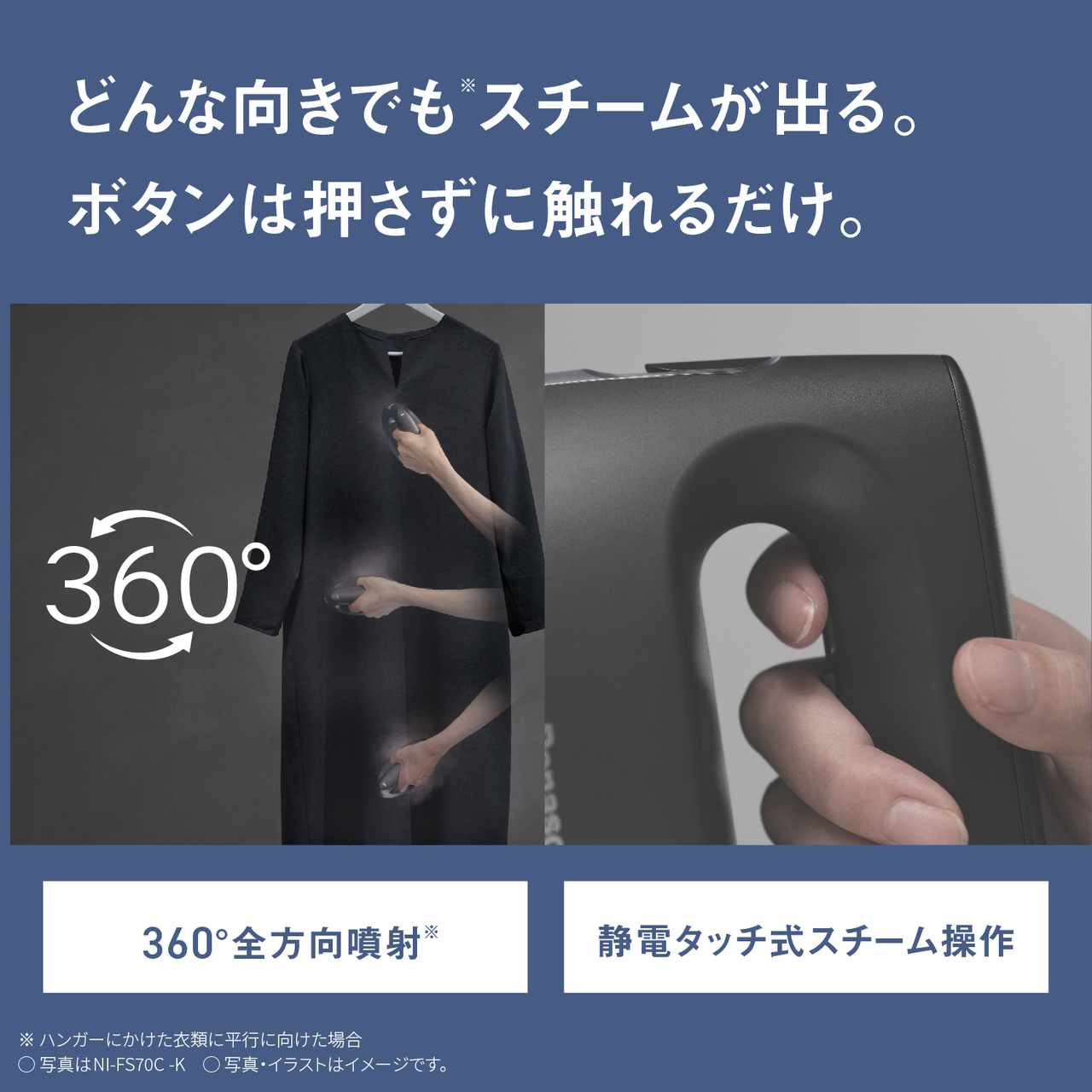 どんな向きでも※スチームが出る。ボタンは押さずに触れるだけ。　360°全方向噴射※　静電タッチ式スチーム操作　※ハンガーにかけた衣類に並行に向けた場合　○写真はNI-FS70C-K　○写真・イラストはイメージです。