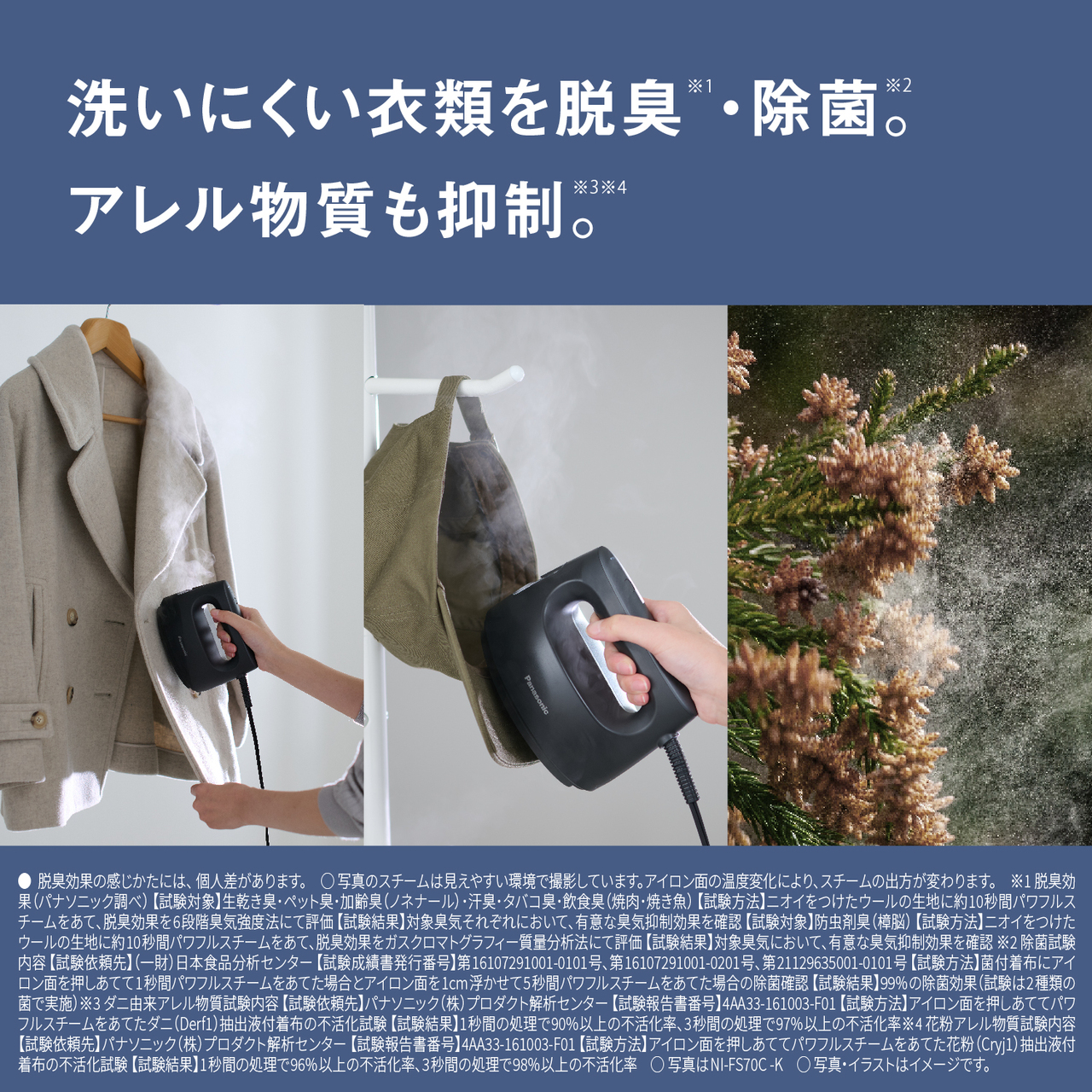 洗いにくい衣類を脱臭※1・除菌※2。アレル物質も抑制※3※4。　●脱臭効果の感じかたには、個人差があります。　○写真のスチームは見えやすい環境で撮影しています。アイロン面の温度変化により、スチームの出方が変わります。　※1 脱臭効果（パナソニック調べ） 【試験対象】生乾き臭･ペット臭･加齢臭（ノネナール）･汗臭･タバコ臭･飲食臭（焼肉･焼き魚） 【試験方法】ニオイをつけたウールの生地に約10秒間パワフルスチームをあて､脱臭効果を6段階臭気強度法にて評価 【試験結果】対象臭気それぞれにおいて､有意な臭気抑制効果を確認 【試験対象】防虫剤臭（樟脳） 【試験方法】ニオイをつけたウールの生地に約10秒間パワフルスチームをあて､脱臭効果をガスクロマトグラフィー質量分析法にて評価 【試験結果】対象臭気において､有意な臭気抑制効果を確認　※2 除菌試験内容 【試験依頼先】（一財）日本食品分析センター 【試験成績書発行番号】第16107291001-0101号、第16107291001-0201号、第21129635001-0101号 【試験方法】菌付着布にアイロン面を押しあてて1秒間パワフルスチームをあてた場合とアイロン面を1 cm浮かせて5秒間パワフルスチームをあてた場合の除菌確認 【試験結果】99 %の除菌効果（試験は2種類の菌で実施）　※3 ダニ由来アレル物質試験内容 【試験依頼先】パナソニック（株）プロダクト解析センター 【試験報告書番号】4AA33-161003-F01 【試験方法】アイロン面を押しあててパワフルスチームをあてたダニ（Derf1）抽出液付着布の不活化試験 【試験結果】1秒間の処理で90%以上の不活化率、3秒間の処理で97%以上の不活化率　※4 花粉アレル物質試験内容 【試験依頼先】パナソニック（株）プロダクト解析センター 【試験報告書番号】4AA33-161003-F01 【試験方法】アイロン面を押しあててパワフルスチームをあてた花粉（Cryj1）抽出液付着布の不活化試験 【試験結果】1秒間の処理で96%以上の不活化率、3秒間の処理で98%以上の不活化率　○写真はNI-FS70C-K　○写真・イラストはイメージです。
