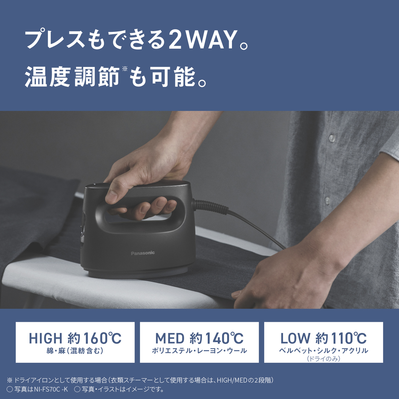 プレスもできる2WAY。温度調節※も可能。　HIGH 約160℃ 綿・麻（混紡含む）　MED 約140℃ ポリエステル・レーヨン・ウール　LOW 約110℃ ベルベット・シルク・アクリル（ドライのみ）　※ドライアイロンとして使用する場合（衣類スチーマーとして使用する場合は、HIGH/MEDの2段階）　○写真はNI-FS70C-K　○写真・イラストはイメージです。