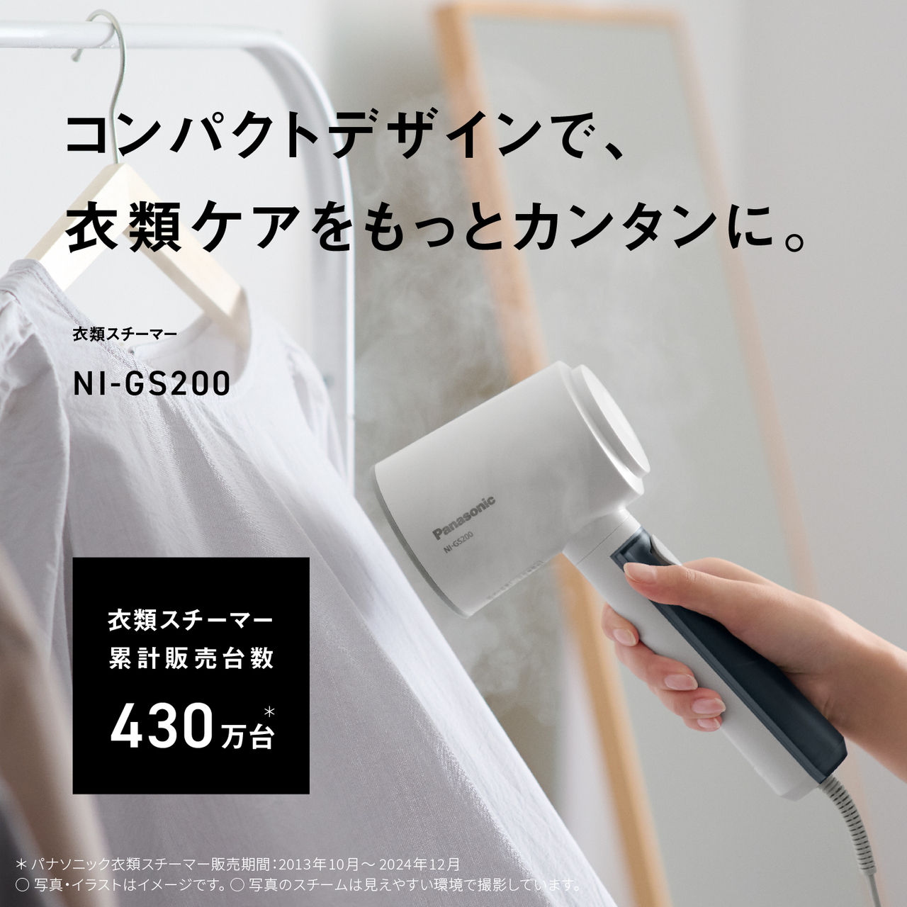 コンパクトデザインで、衣類ケアをもっとカンタンに。　衣類スチーマー NI-GS200　衣類スチーマー累計販売台数430万台＊　＊パナソニック衣類スチーマー販売期間：2013年10月〜2024年12月　○写真・イラストはイメージです。　○写真のスチームは見えやすい環境で撮影しています。