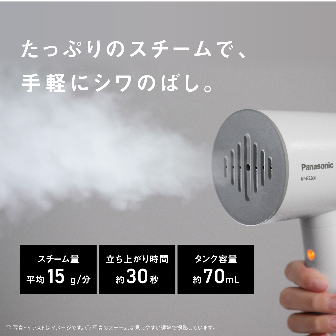 たっぷりのスチームで、手軽にシワのばし。　スチーム量平均約15g/分　立ち上がり時間約30秒　タンク容量約70mL　○写真・イラストはイメージです。　○写真のスチームは見えやすい環境で撮影しています。
