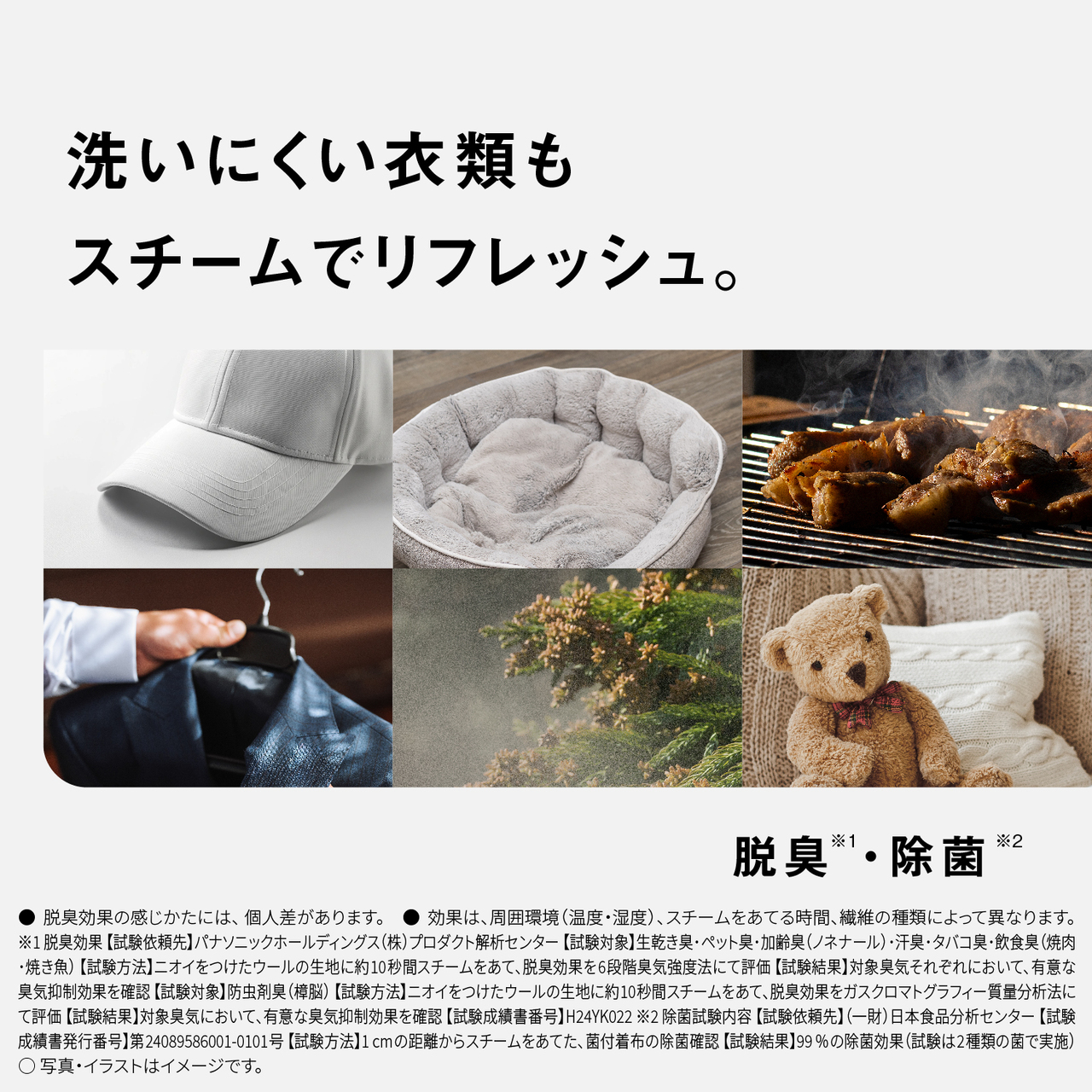 洗いにくい衣類もスチームでリフレッシュ。　脱臭※1・除菌※2　●脱臭効果の感じかたには、個人差があります。　●効果は、周囲環境（温度・湿度）、スチームをあてる時間、繊維の種類によって異なります。　※1脱臭効果【試験依頼先】パナソニックホールディングス（株）プロダクト解析センター【試験対象】生乾き臭･ペット臭･加齢臭（ノネナール）･汗臭･タバコ臭･飲食臭（焼肉･焼き魚） 【試験方法】ニオイをつけたウールの生地に約10秒間スチームをあて､脱臭効果を6段階臭気強度法にて評価 【試験結果】対象臭気それぞれにおいて､有意な臭気抑制効果を確認 【試験対象】防虫剤臭（樟脳） 【試験方法】ニオイをつけたウールの生地に約10秒間スチームをあて､脱臭効果をガスクロマトグラフィー質量分析法にて評価 【試験結果】対象臭気において､有意な臭気抑制効果を確認 【試験成績書番号】H24YK022　※2除菌試験内容【試験依頼先】（一財）日本食品分析センター【試験成績書発行番号】第24089586001-0101号【試験方法】1cmの距離からスチームをあてた、菌付着布の除菌確認【試験結果】99%の除菌効果（試験は2種類の菌で実施）　○写真・イラストはイメージです。