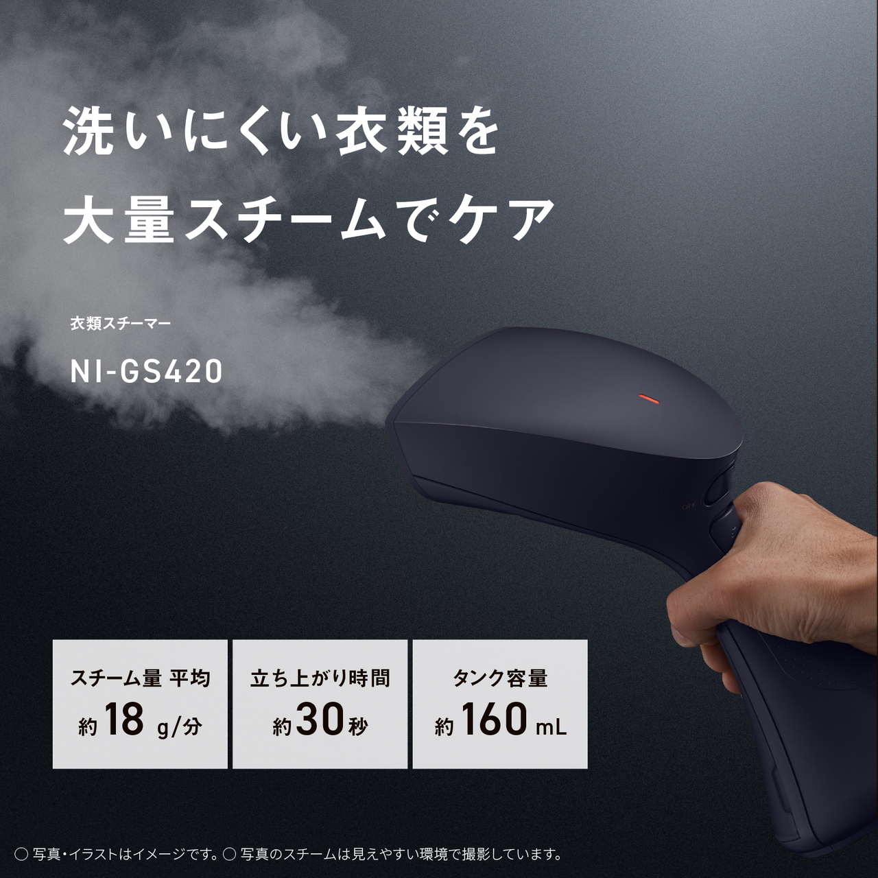 洗いにくい衣類を大量スチームでケア　衣類スチーマー NI-GS420　スチーム量 平均約18g/分　立ち上がり時間約30秒　タンク容量約160mL 　○写真・イラストはイメージです。　○写真のスチームは見えやすい環境で撮影しています。