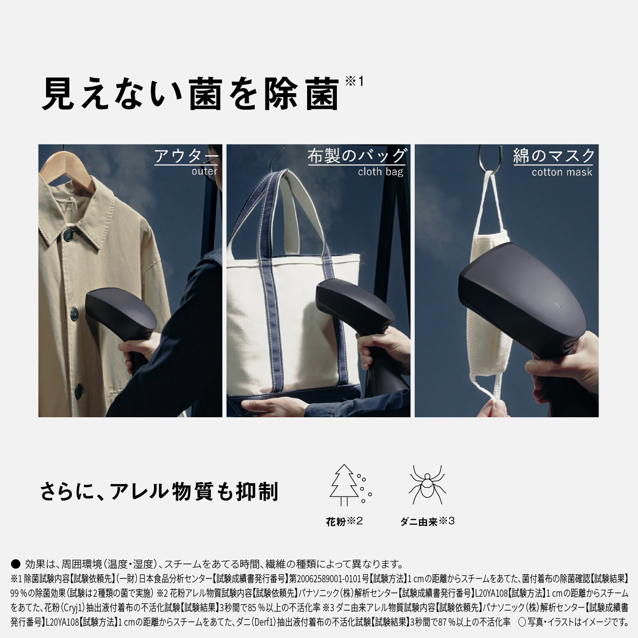 見えない菌を除菌※1。　アウター outer　布製のバッグ cloth bag　綿のマスク cotton mask　さらに、アレル物質も抑制　花粉※2 ダニ由来※3　●効果は、周囲環境（温度・湿度）、スチームをあてる時間、繊維の種類によって異なります。　※1除菌試験内容【試験依頼先】（一財）日本食品分析センター【試験成績書発行番号】第20062589001-0101号【試験方法】1cmの距離からスチームをあてた、菌付着布の除菌確認【試験結果】99%の除菌効果（試験は2種類の菌で実施）　※2花粉アレル物質試験内容【試験依頼先】パナソニック（株）解析センター【試験成績書発行番号】L20YA108【試験方法】1cmの距離からスチームをあてた、花粉（Cryj1）抽出液付着布の不活化試験【試験結果】3秒間で85%以上の不活化率　※3ダニ由来アレル物質試験内容【試験依頼先】パナソニック（株）解析センター【試験成績書発行番号】L20YA108【試験方法】1cmの距離からスチームをあてた、ダニ（Derf1）抽出液付着布の不活化試験【試験結果】3秒間で87%以上の不活化率　○写真・イラストはイメージです。