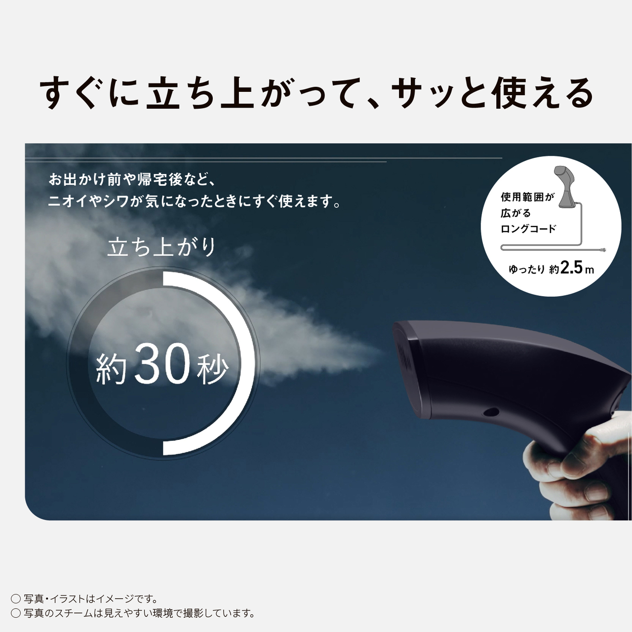 すぐに立ち上がって、サッと使える　お出かけ前や帰宅後など、ニオイやシワが気になった時にすぐ使えます。　立ち上がり約30秒　使用範囲が広がるロングコード ゆったり約2.5m　○写真・イラストはイメージです。　○写真のスチームは見えやすい環境で撮影しています。