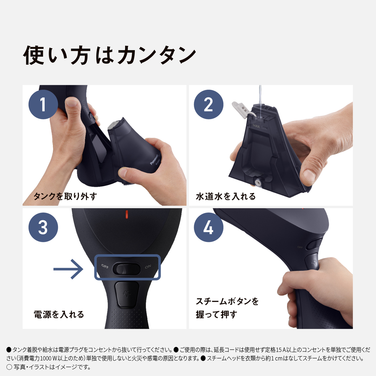 使い方はカンタン　1 タンクを取り外す　2 水道水を入れる　3 電源を入れる　4 スチームボタンを握って押す　●タンク脱着や給水は電源プラグをコンセントから抜いて行ってください。　●ご使用の際は、延長コードは使用せず定格15A以上のコンセントを単独でご使用ください（消費電力1000W以上のため）単独で使用しないと火災や感電の原因となります。　●スチームヘッドを衣類から約1cmはなしてスチームをかけてください。　○写真・イラストはイメージです。