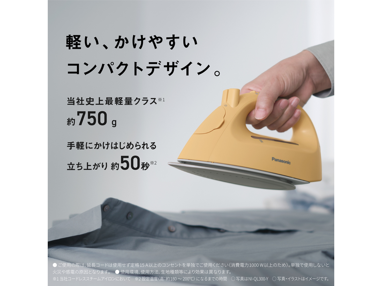 軽い、かけやすいコンパクトデザイン。　当社史上最軽量クラス※1 約750g　手軽にかけはじめられる 立ち上がり約50秒※2　●ご使用の際は､延長コードは使用せず定格15A以上のコンセントを単独でご使用ください（消費電力1000W以上のため）。単独で使用しないと火災や感電の原因となります｡　● 使用環境､使用方法､生地種類等により効果は異なります。　※1 当社コードレススチームアイロンにおいて　※2 設定温度〈高：約180～200℃〉になるまでの時間　◯ 写真はNI-QL300-Y　◯ 写真・イラストはイメージです。