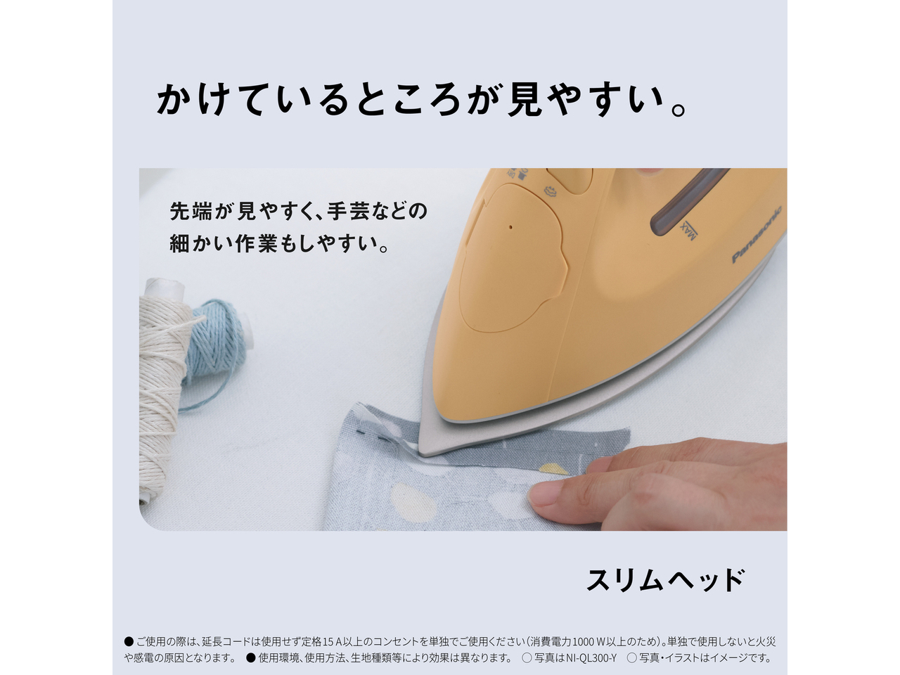 かけているところが見やすい。　先端が見やすく、手芸などの細かい作業もしやすい。　スリムヘッド　● ご使用の際は､延長コードは使用せず定格15A以上のコンセントを単独でご使用ください（消費電力1000W以上のため）。単独で使用しないと火災や感電の原因となります｡　● 使用環境､使用方法､生地種類等により効果は異なります。　◯ 写真はNI-QL300-Y　◯ 写真・イラストはイメージです。