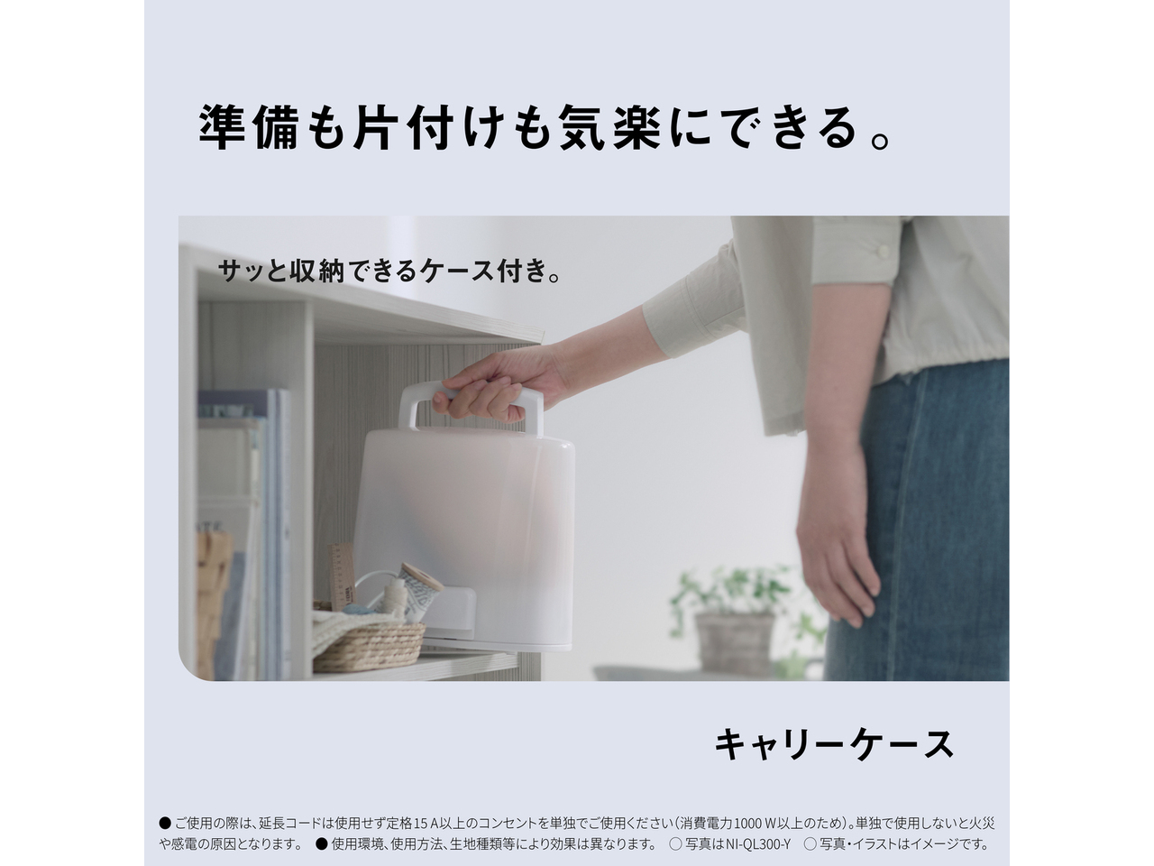 準備も片付けも気楽にできる。　サッと収納できるケース付き。　キャリーケース　● ご使用の際は､延長コードは使用せず定格15A以上のコンセントを単独でご使用ください（消費電力1000W以上のため）。単独で使用しないと火災や感電の原因となります｡　● 使用環境､使用方法､生地種類等により効果は異なります。　◯ 写真はNI-QL300-Y　◯ 写真・イラストはイメージです。