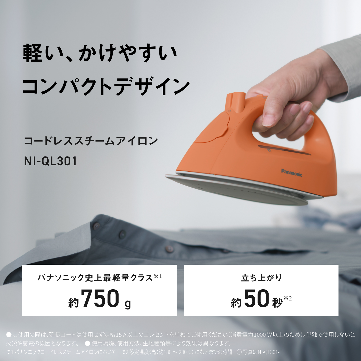 軽い、かけやすいコンパクトデザイン　コードレススチームアイロンNI-QL301　パナソニック史上最軽量クラス※1 約750g　立ち上がり 約50秒※2　●ご使用の際は、延長コードは使用せず定15A以上のコンセントを単独でご使用ください（消費電力1000W以上のため）。単独で使用しないと火災や感電の原因となります。●使用環境、使用方法、生地種類等により効果は異なります。　※﻿1パナソニックコードレススチームアイロンにおいて　※2設定温度＜高：約180～200°C）になるまでの時間　〇写真はNI-QL301-T