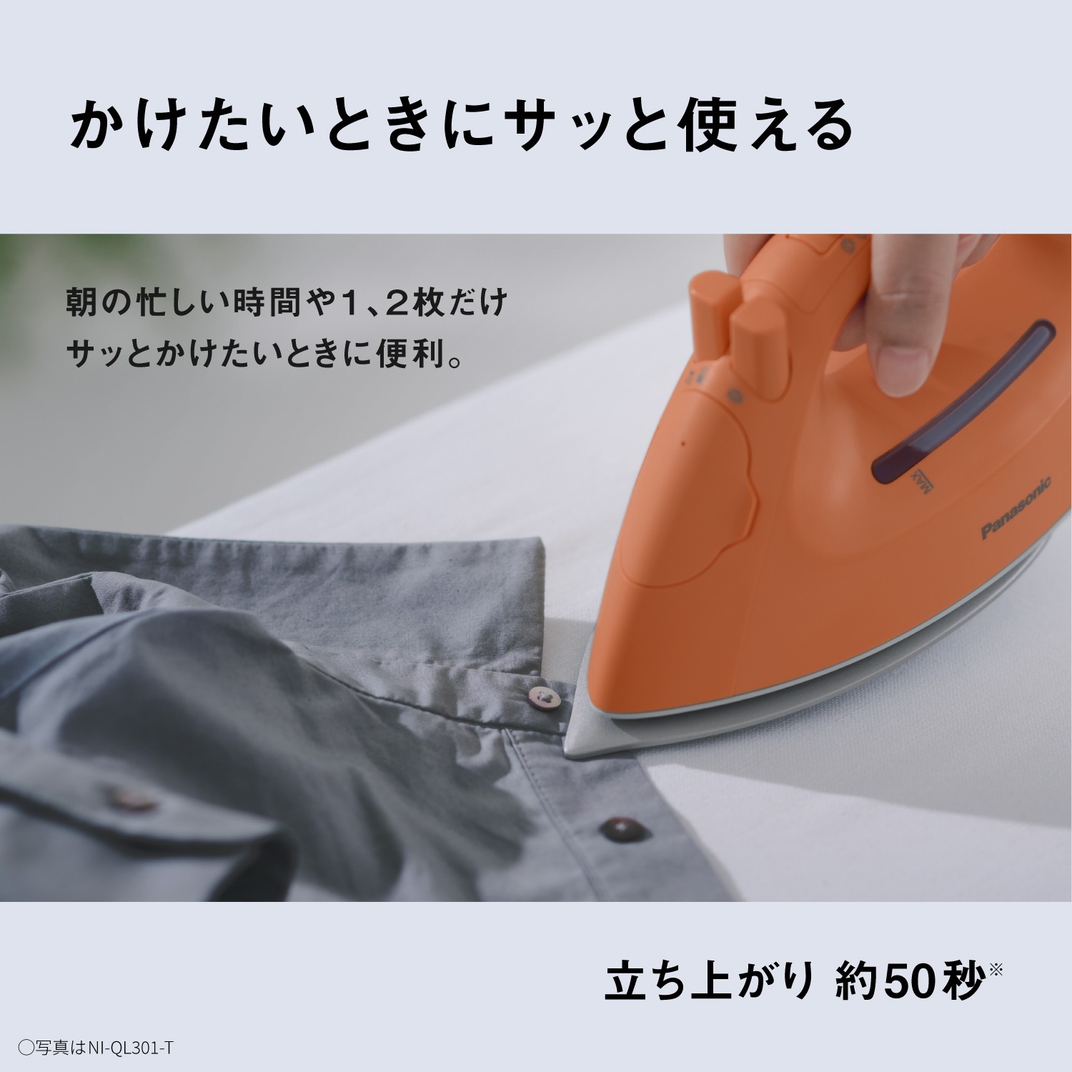 かけたいときにサッと使える　朝の忙しい時間や1、2枚だけサッとかけたいときに便利。　立ち上がり 約50秒※　●写真はNI-QL301-T