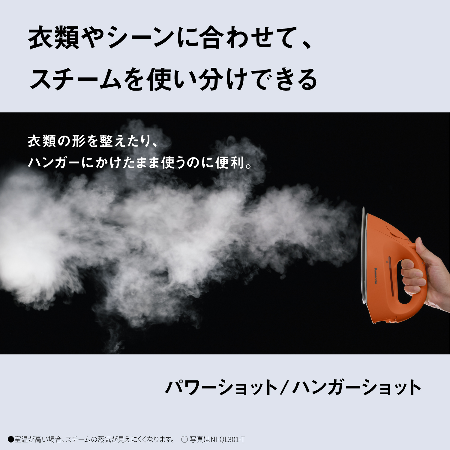 衣類やシーンに合わせて、スチームを使い分けできる　衣類の形を整えたり、ハンガーにかけたまま使うのに便利。　パワーショット/ハンガーショット　●室温が高い場合、スチームの蒸気が見えにくくなります。　〇写真はNI-QL301-T