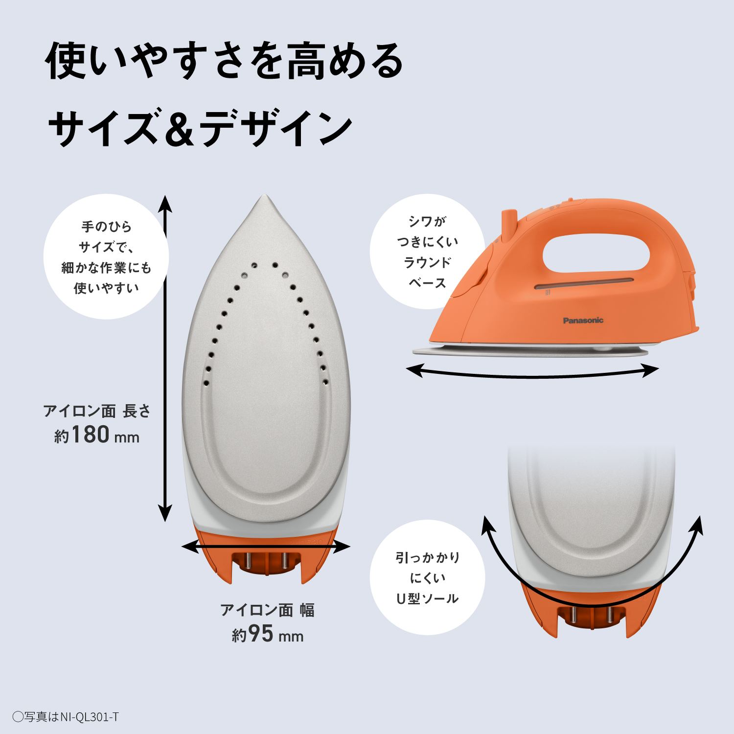 使いやすさを高めるサイズ＆デザイン　手のひらサイズで、細かな作業にも使いやすい　アイロン面 長さ約180mm　アイロン面 幅　約95mm　シワがつきにくいラウンドベース　引っかかりにくいU型ソール　〇写真はNI-QL301-T