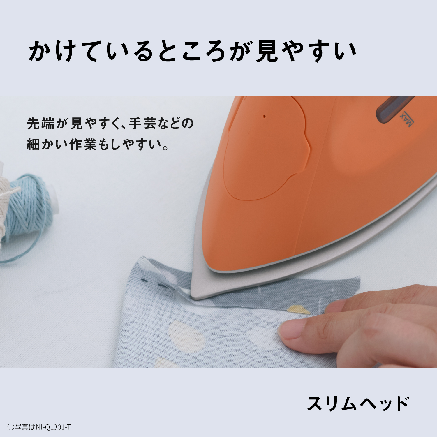 かけているところが見やすい　先端が見やすく、手芸などの細かい作業もしやすい。　スリムヘッド　●写真はNI-QL301-T