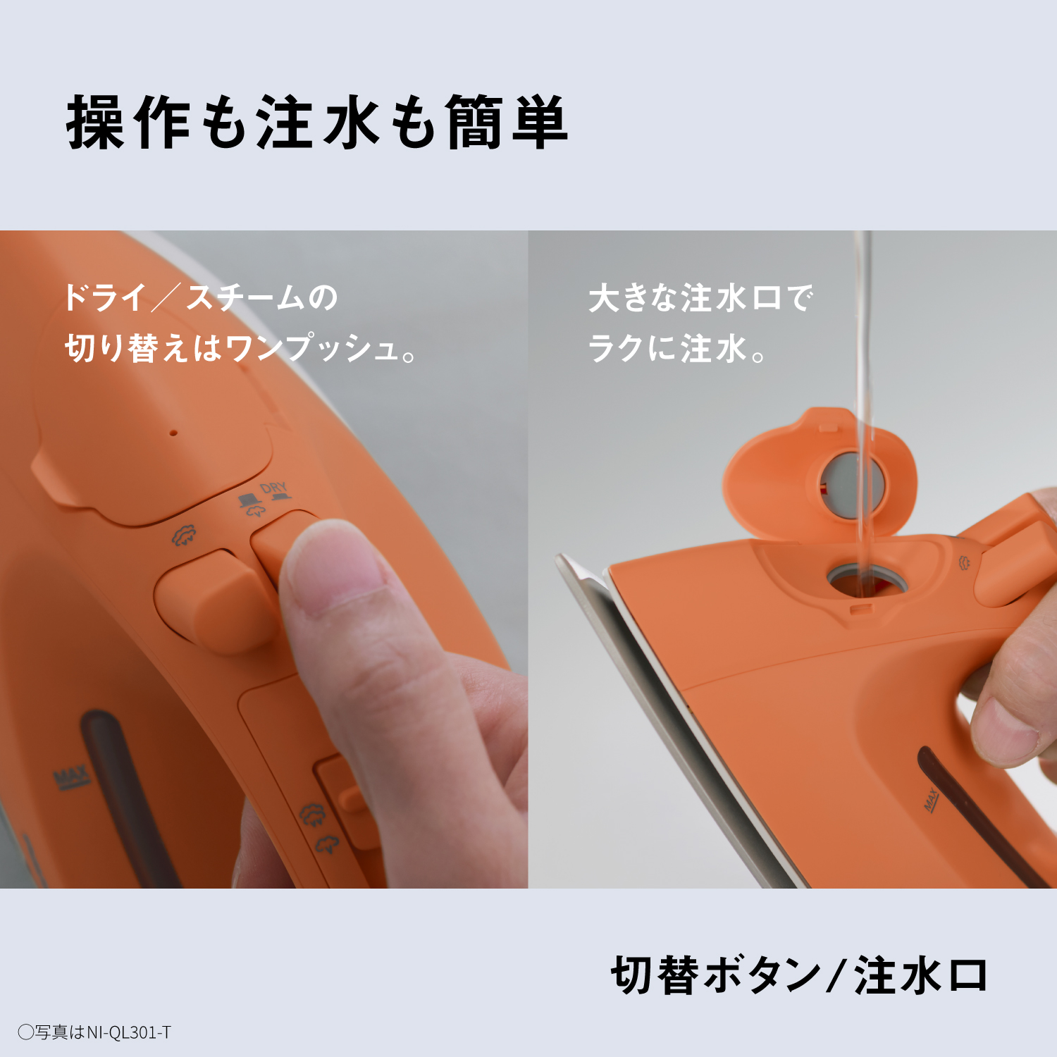 操作も注水も簡単　ドライ／スチームの切り替えはワンプッシュ。　大きな注水口でラクに注水。　切替ボタン/注水口　〇写真はNI-QL301-T