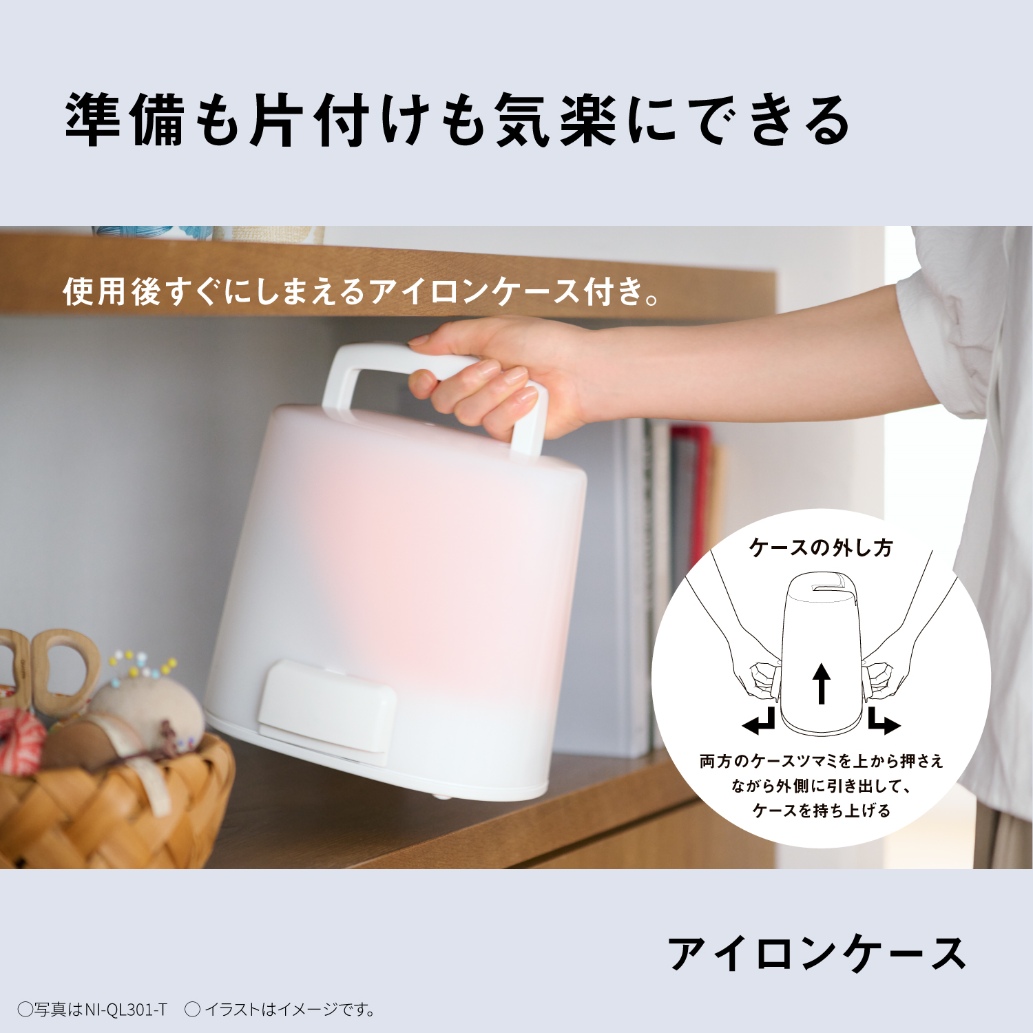 準備も片付けも気楽にできる　使用後すぐにしまえるアイロンケース付き。　ケースの外し方　両方のケースツマミを上から押さえながら外側に引き出して、ケースを持ち上げる　アイロンケース　〇写真はNI-QL301-T　Oイラストはイメージです。