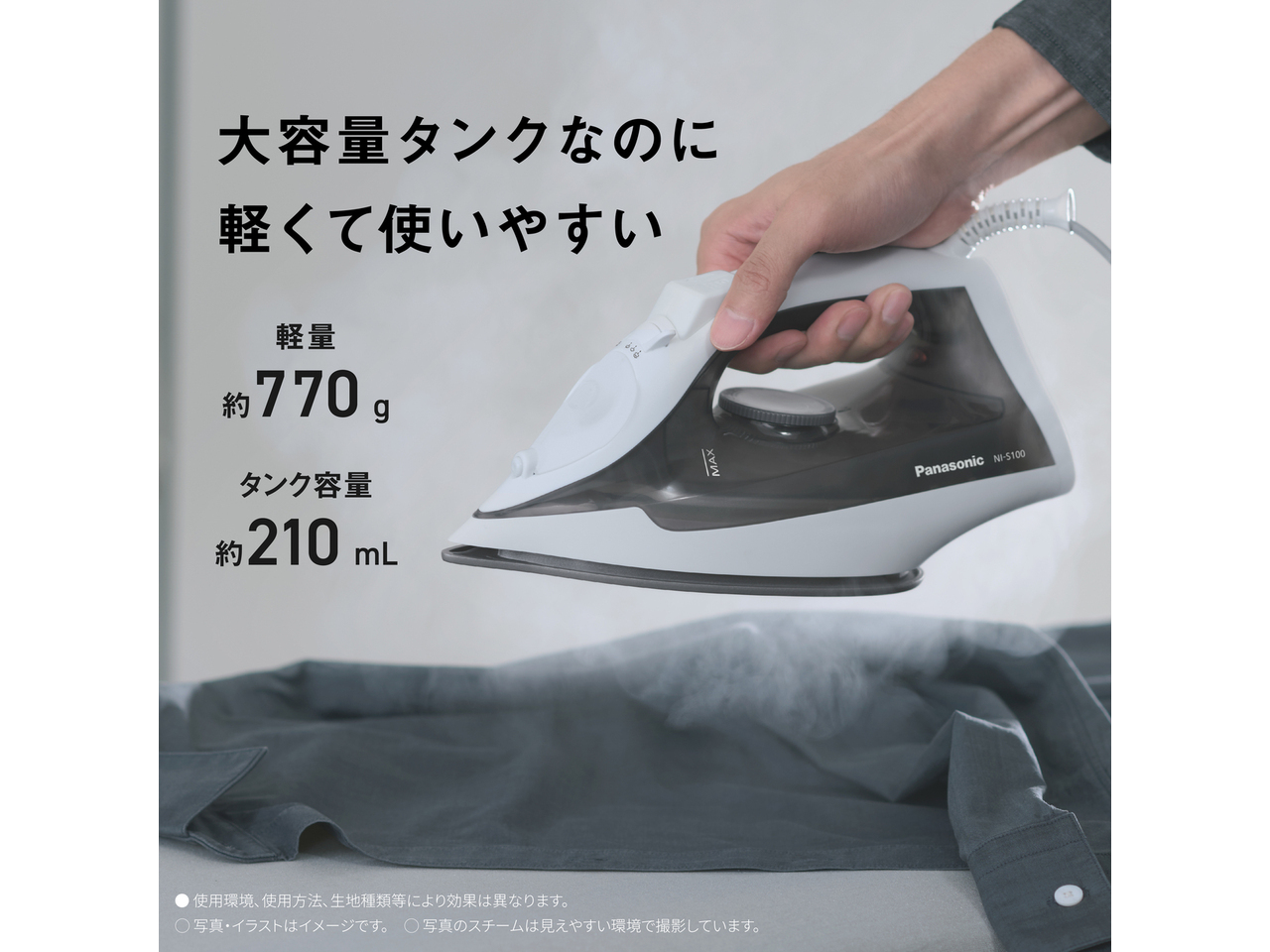 大容量タンクなのに軽くて使いやすい　軽量 約770g　タンク容量 約210mL　● 使用環境､使用方法､生地種類等により効果は異なります。　◯ 写真・イラストはイメージです。　◯ 写真のスチームは見えやすい環境で撮影しています。