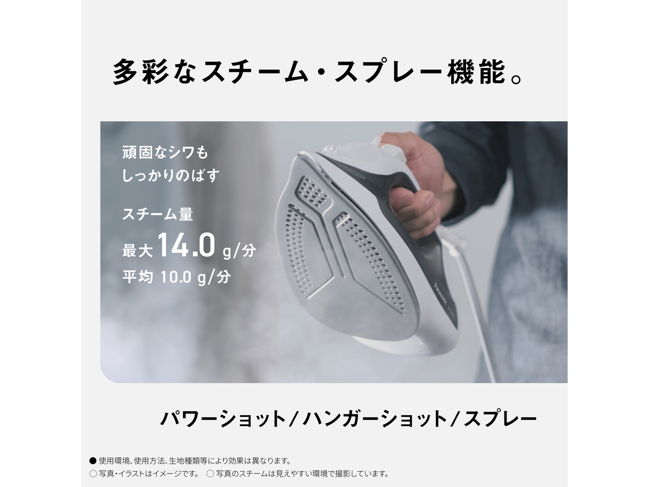 多彩なスチーム・スプレー機能。　頑固なシワもしっかりのばす　スチーム量 最大14.0g/分 平均10.0g/分　パワーショット/ ハンガーショット/スプレー　● 使用環境､使用方法､生地種類等により効果は異なります。　◯ 写真・イラストはイメージです。　◯ 写真のスチームは見えやすい環境で撮影しています。