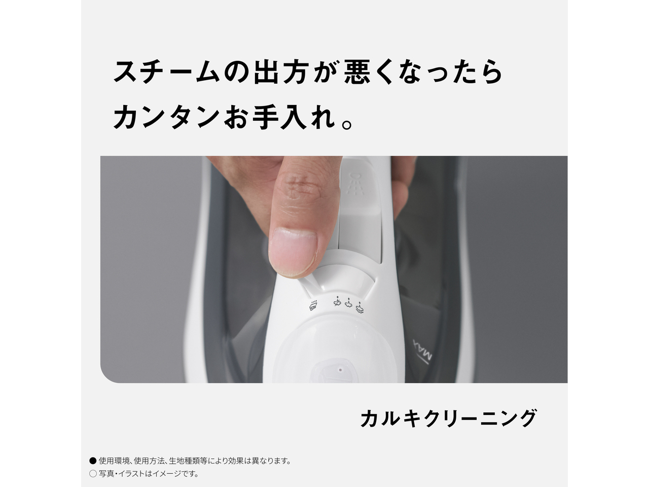 スチームの出方が悪くなったらカンタンお手入れ。　カルキクリーニング　● 使用環境､使用方法､生地種類等により効果は異なります。　◯ 写真・イラストはイメージです。
