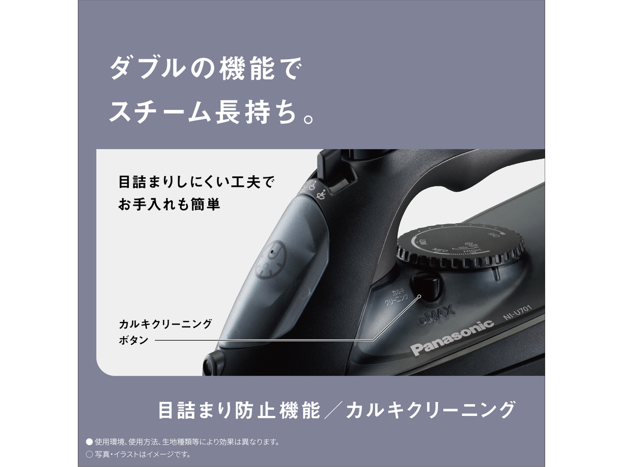 ダブルの機能でスチーム長持ち。　目詰まりしにくい工夫でお手入れも簡単　カルキクリーニングボタン　目詰まり防止機能／カルキクリーニング　● 使用環境､使用方法､生地種類等により効果は異なります。　◯ 写真・イラストはイメージです。