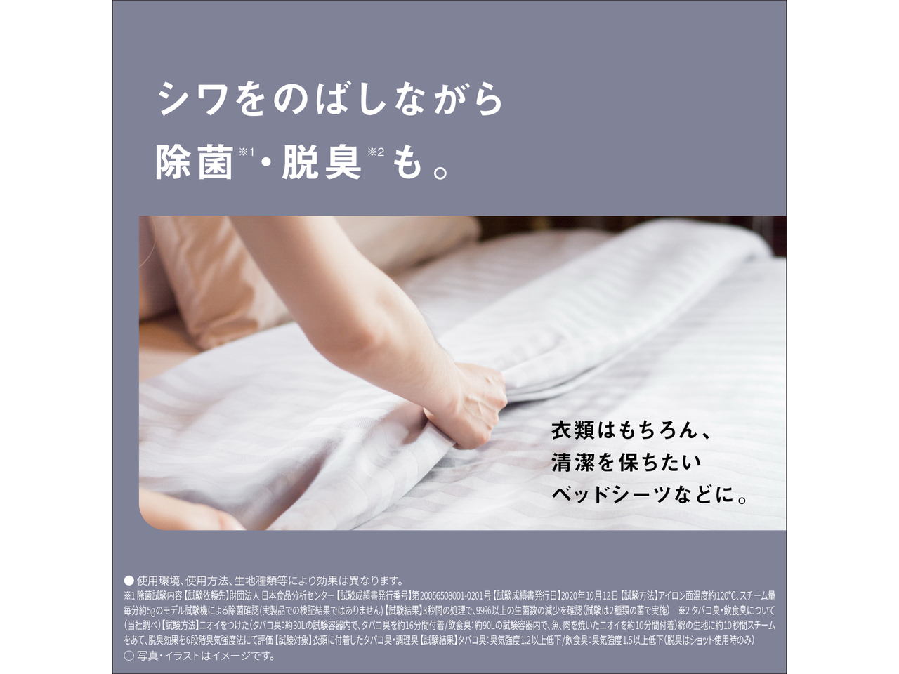 シワをのばしながら除菌※1・脱臭※2も。　衣類はもちろん、清潔を保ちたいベッドシーツなどに。　● 使用環境､使用方法､生地種類等により効果は異なります。　※1除菌試験内容 【試験依頼先】財団法人日本食品分析センター 【試験成績書発行番号】第20056508001-0201号 【試験成績書発行日】2020年10月12日 【試験方法】アイロン面温度約120 ℃､スチーム量毎分約5gのモデル試験機による除菌確認（実製品での検証結果ではありません）【試験結果】3秒間の処理で､99%以上の生菌数の減少を確認（試験は2種類の菌で実施）　※2タバコ臭・飲食臭について（当社調べ）【試験方法】ニオイをつけた（タバコ臭：約30Lの試験容器内で、タバコ臭を約16分間付着/飲食臭：約90Lの試験容器内で、魚、肉を焼いたニオイを約10分間付着）綿の生地に約10秒間スチームをあて、脱臭効果を6段階臭気強度法にて評価 【試験対象】衣類に付着したタバコ臭・調理臭 【試験結果】タバコ臭：臭気強度1.2以上低下/飲食臭：臭気強度1.5以上低下（脱臭はショット使用時のみ）　◯ 写真・イラストはイメージです。