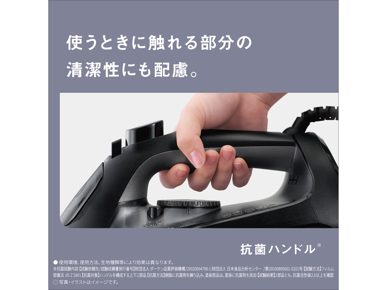 使う時に触れる部分の清潔性にも配慮。　抗菌ハンドル※　● 使用環境､使用方法､生地種類等により効果は異なります。　※抗菌試験内容 【試験依頼先/試験成績書発行番号】財団法人ボーケン品質評価機構/25020004798-1 財団法人日本食品分析センター/第20100895001-0101号 【試験方法】フィルム密着法 JIS Z 2801 【抗菌対象】ハンドルを構成する上下2部品 【抗菌方法】樹脂に抗菌剤を練り込み､塗装部品は､塗装に抗菌剤を添加 【試験結果】2部品とも、抗菌活性値2.0以上を確認　◯ 写真・イラストはイメージです。