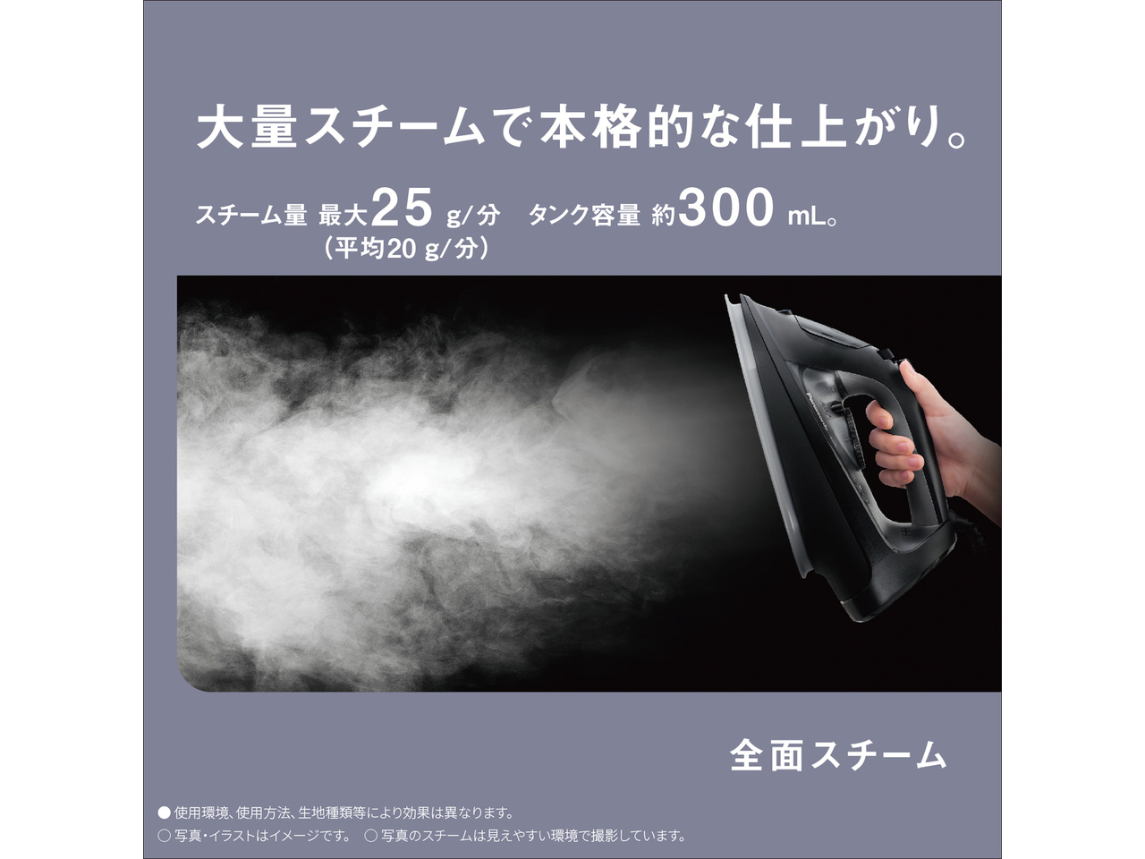 大量スチームで本格的な仕上がり。　スチーム量 最大25g/分（平均20g/分）タンク容量約300mL。　全面スチーム　● 使用環境､使用方法､生地種類等により効果は異なります。　◯ 写真・イラストはイメージです。　◯ 写真のスチームは見えやすい環境で撮影しています。