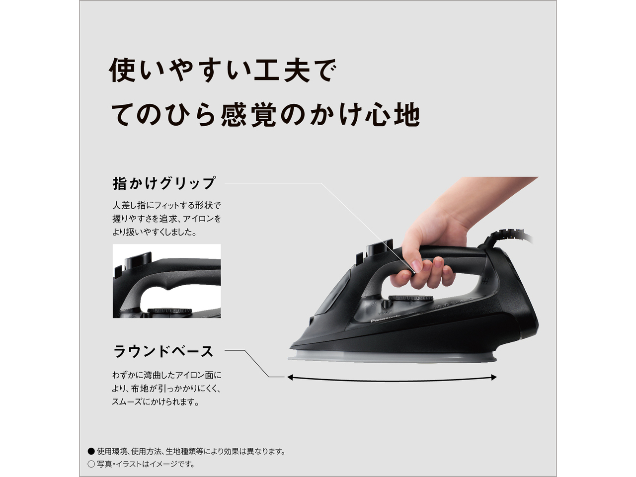 使いやすい工夫でてのひら感覚のかけ心地　指かけグリップ 人差し指にフィットする形状で握りやすさを追求、アイロンをより扱いやすくしました。　ラウンドベース わずかに湾曲したアイロン面により、布地が引っかかりにくく、スムーズにかけられます。　● 使用環境､使用方法､生地種類等により効果は異なります。　◯ 写真・イラストはイメージです。
