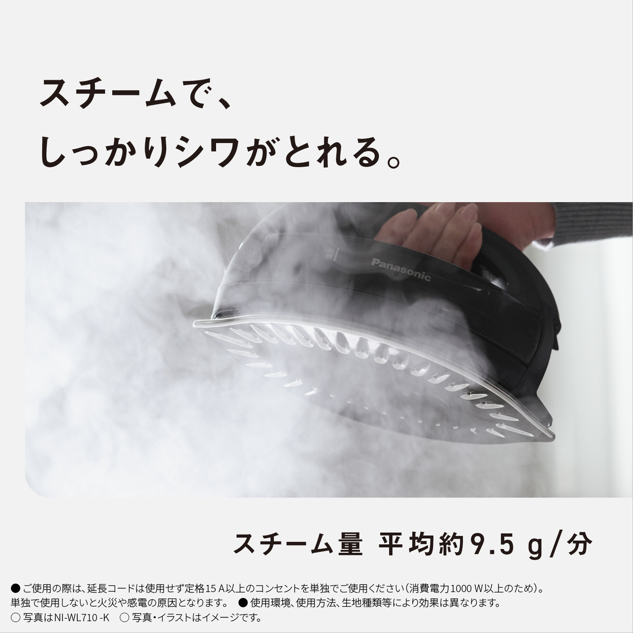 スチームで、しっかりシワがとれる。　スチーム量平均約9.5g/分　●ご使用の際は､延長コードは使用せず定格15A以上のコンセントを単独でご使用ください（消費電力1000W以上のため）。単独で使用しないと火災や感電の原因となります｡　● 使用環境､使用方法､生地種類等により効果は異なります。　○写真はNI-WL710-K　○写真・イラストはイメージです。