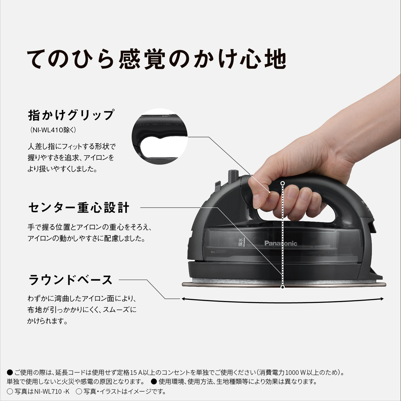 てのひら感覚のかけ心地　指かけグリップ（NI-WL410を除く） 人差し指にフィットする形状で握りやすさを追求、アイロンをより扱いやすくしました。　センター重心設計 手で握る位置とアイロンの重心をそろえ、アイロンの動かしやすさに配慮しました。　ラウンドベース わずかに湾曲したアイロン面により、生地が引っかかりにくく、スムーズにかけられます。　●ご使用の際は､延長コードは使用せず定格15A以上のコンセントを単独でご使用ください（消費電力1000W以上のため）。単独で使用しないと火災や感電の原因となります｡　● 使用環境､使用方法､生地種類等により効果は異なります。　○写真はNI-WL710-K　○写真・イラストはイメージです。