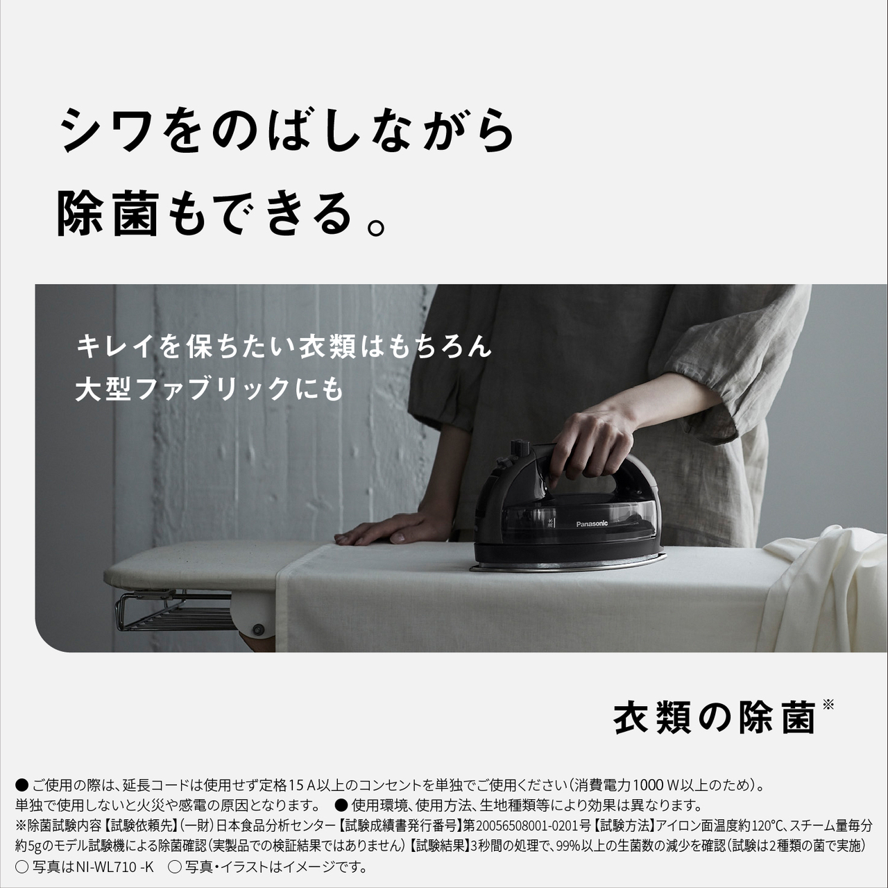 シワをのばしながら除菌もできる。　キレイを保ちたい衣類はもちろん大型ファブリックにも　衣類の除菌※ 　●ご使用の際は､延長コードは使用せず定格15A以上のコンセントを単独でご使用ください（消費電力1000W以上のため）。単独で使用しないと火災や感電の原因となります｡　● 使用環境､使用方法､生地種類等により効果は異なります。　※除菌試験内容【試験依頼先】（一財）日本食品分析センター【試験成績書発行番号】第20056508001-0201号【試験方法】アイロン面温度約120℃､スチーム量毎分約5gのモデル試験機による除菌確認（実製品での検証結果ではありません） 【試験結果】3秒間の処理で、99%以上の生菌数の減少を確認（試験は2種類の菌で実施）　○写真はNI-WL710-K　○写真・イラストはイメージです。