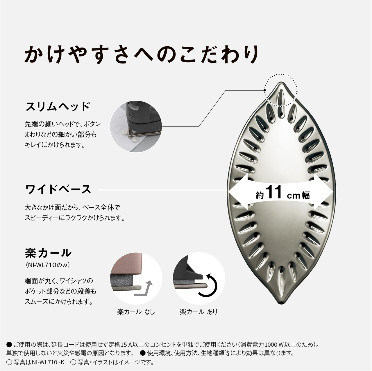 かけやすさへのこだわり　スリムヘッド 先端の細いヘッドで、ボタンまわりなどの細かい部分もキレイにかけられます。　ワイドベース 約11cm幅 大きなかけ面だから、ベース全体でスピーディーにラクラクかけられます。　楽カール（NI-WL710のみ） 端面が丸く、ワイシャツのポケット部分などの段差もスムーズにかけられます。 楽カールなし 楽カールあり　●ご使用の際は､延長コードは使用せず定格15A以上のコンセントを単独でご使用ください（消費電力1000W以上のため）。単独で使用しないと火災や感電の原因となります｡　● 使用環境､使用方法､生地種類等により効果は異なります。　○写真はNI-WL710-K　○写真・イラストはイメージです。